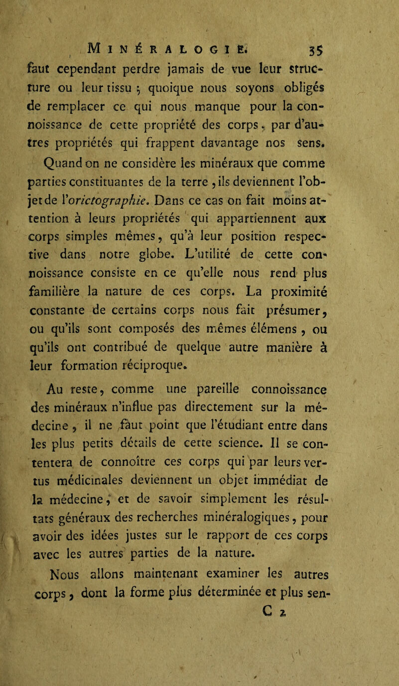 faut cependant perdre jamais de vue leur struc- ture ou leur tissu 5 quoique nous soyons obligés de remplacer ce qui nous manque pour la con- noissance de cette propriété des corps, par d’au- tres propriétés qui frappent davantage nos sens. Quand on ne considère les minéraux que comme parties constituantes de la terre , ils deviennent l’ob- jet de Xorictographie. Dans ce cas on fait moins at- tention à leurs propriétés qui appartiennent aux corps simples mêmes, qu’à leur position respec- tive dans notre globe. L’utilité de cette com noissance consiste en ce qu’elle nous rend plus familière la nature de ces corps. La proximité constante de certains corps nous fait présumer, ou qu’ils sont composés des mêmes élémens , ou qu’ils ont contribué de quelque autre manière à leur formation réciproque* Au reste, comme une pareille connoissance des minéraux n’influe pas directement sur la mé- decine , il ne faut point que l’étudiant entre dans les plus petits détails de cette science. 11 se con- tentera de connoître ces corps qui par leurs ver- tus médicinales deviennent un objet immédiat de la médecine, et de savoir simplement les résul- tats généraux des recherches minéralogiques, pour avoir des idées justes sur le rapport de ces corps avec les autres parties de la nature. Nous allons maintenant examiner les autres corps, dont la forme plus déterminée et plus sen- G %