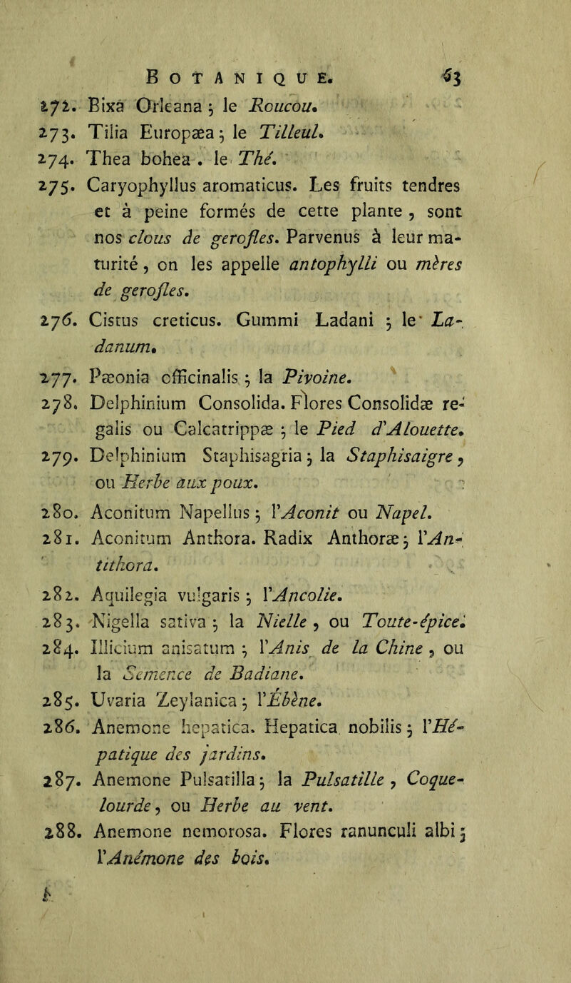 ijl. Bixa Orleana j le Roucou• 273. Tilia Europæa 5 le Tilleul. 274. Thea bohea . le Thé. 275. Caryophylîus aromaticus. Les fruits tendres et à peine fermés de cette plante , sont nos clous de gerofles. Parvenus à leur ma* turité, on les appelle antophylli ou mères de gerofles. 176. Cistus creticus. Gummi Ladani $ le- La- darmm• 277. Pæonia cfficinalis ; la Pivoine. 278. Delphinium Consolida. Flores Consolidas re- galis ou Caîcatrippæ ; le Pied d'Alouette. 279. Delphinium Staphisagria , la Staphisaigre, ou Herbe aux poux. 280. Aconitum Napellus j Y Aconit ou Napel. 281. Aconitum Anthora. Radix Anthoræ$ Y An* tithora. 282. Aquilegia vulgaris j YAjicolie. 283. Nigelîa sativa 5 la Nielle , ou Toute-épice. 284. Illicium aqisatum \ YAnis de la Chine 3 ou la Semence de Badiane. 285. Uvaria Zeylanica \ YEbène. 286. Anemone hepatica. Hepatica nobiîis j YHé- patique des jardins. 287. Anemone Pulsatilla \ la Pulsatille ? Coque- lourde ? ou Herbe au vent. 288. Anemone nemorosa. Flores ranunculi albi 5 Y Anémone des bois.