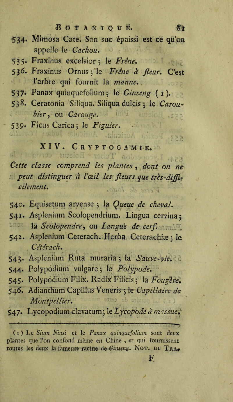 534. Mimosa Gare. Son suc épaissi est ce qu’on appelle le Cachou. 535. Fraxinus excelsior ; le Frêne. 536. Fraxinus Ornus $ le Frêne à fleur. C’est l’arbre qui fournit la manne. 537. Panax quinquefolium\ le Ginseng ( 1 ). 538. Ceratonia Siliqua. Siliqua dulçis j le Carou- bier, ou Carouge. 539. Ficus Carica; le Figuier. XIV. Cryptogamie. Cette classe comprend les plantes , dont on ne> peut distinguer à Vœil les fleurs que très-diffî? cilement. 540. Equisetum arvense 5 la Queue de cheval. 541. Asplénium Scolopendrium. Lingua cervina; la Scolopendre, ou Langue de cerf. 542. Asplénium Ceterach. Herba Ceterachiæ; le Cétérach. 543. Asplénium Ruta muraria 5 la Sauve-vie. 544. Polypodium vulgare 3 le Folypode. 545. Polypodium Filix. Radix Filicis j la Fougère* 546. AdiantHum Capillus Veneris, le Capillaire de Montpellier. 547. Lycopodium clavatum; le Lycopodeàmissue. (1) Le Sium Ninsi et le Panax quinquefolium sont deux plantes que l’on confond même en Chine , et qui fournissent toutes les deux la fameuse racine de Ginseng. Not. du Tra# f.