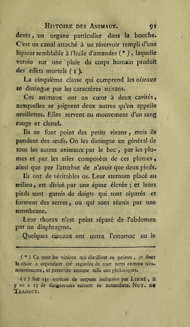 dents, un organe particulier dans la bouche. C’est un canal attaché à un réservoir rempli d’une liqueur semblable à l’huile d’amandes (* J , laquelle versée sur une plaie du corps humain produit des effets mortels ( 1 ). La cinquième classe qui comprend les oiseaux se distingue par les caractères suivans. Ces animaux ont un cœur à deux cavités, auxquelles se joignent deux autres qu’on appelle oreillettes. Elles servent au mouvement d’un sang rouge et chaud. Us ne font point des petits vivans , mais ils pondent des œufs. On les distingue en général de tous les autres animaux par le bec , par les plu- mes et par les ailes composées de ces plumes, ainsi que par l’attirbut de n’avoir que deux pieds. Us ont de véritables os. Leur sternum placé au milieu, est divisé par une épine élevée $ et leurs pieds sont garnis de doigts qui sont séparés et forment des serres, ou qui sont réunis par une menrtbrane. Leur thorax n’est point séparé de l’abdomen par un diaphragme. Quelques oiseaux ont outre l’estomac ou le ( * ) Ce sont les vipères qui distillent ce poison , et dont la chair a cependant été regardée de tout tems comme très- nourrissante , et prescrite comme telle aux phthisiques. <1 ) Sur iji espèces de serpens indiquées par Linné, il y en a zi de dangereuses suivant ce naturaliste. Nqt. DW Trapuct,