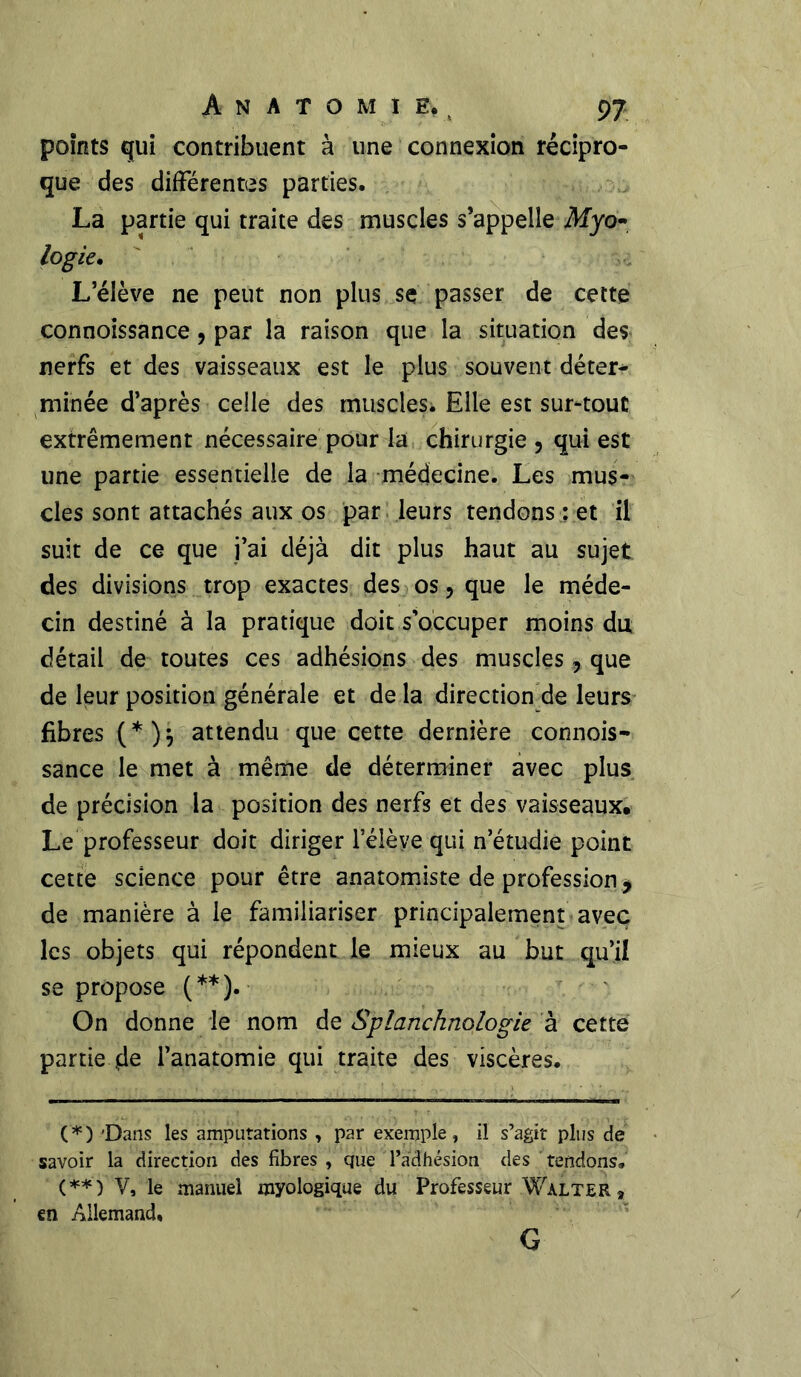 points qui contribuent à une connexion récipro- que des différentes parties. La partie qui traite des muscles s’appelle Afyo- logie. L’élève ne peut non plus se passer de cette connoissance, par la raison que la situation des nerfs et des vaisseaux est le plus souvent déter- minée d’après celle des muscles. Elle est sur-tout extrêmement nécessaire pour la chirurgie 5 qui est une partie essentielle de la médecine. Les mus- cles sont attachés aux os par leurs tendons : et il suit de ce que i’ai déjà dit plus haut au sujet des divisions trop exactes des os, que le méde- cin destiné à la pratique doit s’occuper moins du détail de toutes ces adhésions des muscles, que de leur position générale et de la direction de leurs fibres (*)} attendu que cette dernière connois- sance le met à même de déterminer avec plus de précision la position des nerfs et des vaisseaux. Le professeur doit diriger leièye qui n’étudie point cette science pour être anatomiste de profession * de manière à le familiariser principalement avec les objets qui répondent le mieux au but qu’il se propose (**). On donne le nom de Splanchnologie à cette partie .de l’anatomie qui traite des viscères. (*) 'Dans les amputations , par exemple, il s’agit plus de savoir la direction des fibres , que l’adhésion des tendons. (**) V, le manuel myologique du Professeur Walter 9 en Allemand, G