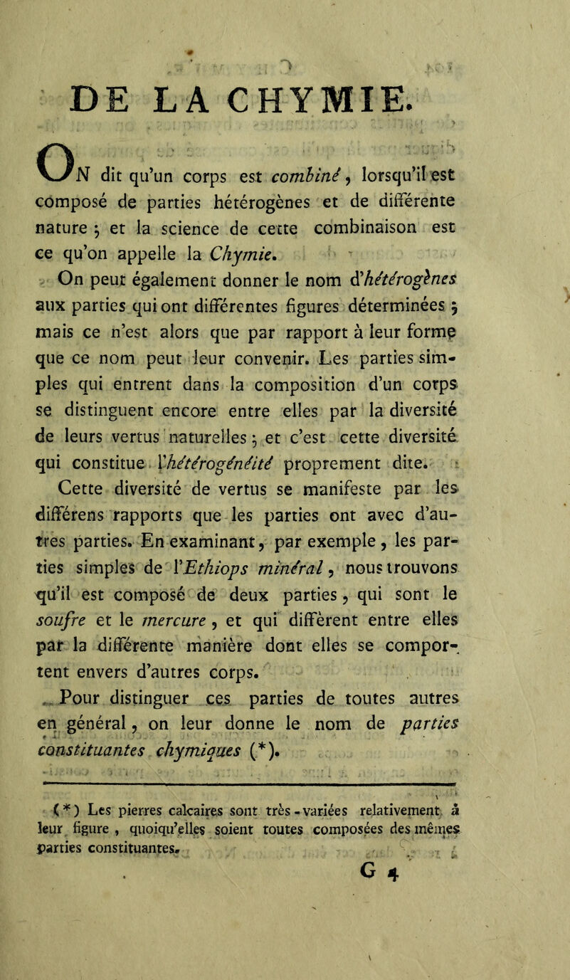 DE LA CHYMIE. On dit qu’un corps est combiné, lorsqu’il est composé de parties hétérogènes et de différente nature \ et la science de cette combinaison est ce qu’on appelle la Chymie. On peut également donner le nom d'hétérogènes aux parties qui ont différentes figures déterminées 5 mais ce n’est alors que par rapport à leur forme que ce nom peut leur convenir. Les parties sim- ples qui entrent dans la composition d’un corps, se distinguent encore entre elles par la diversité de leurs vertus naturelles \ et c’est cette diversité qui constitue Y hétérogénéité proprement dite. Cette diversité de vertus se manifeste par les différens rapports que les parties ont avec d’au- tres parties. En examinant, par exemple, les par- ties simples de YEthiops minéral, nous trouvons qu’il est composé de deux parties, qui sont le soufre et le mercure , et qui diffèrent entre elles par la différente manière dont elles se compor- tent envers d’autres corps. Pour distinguer ces parties de toutes autres en général, on leur donne le nom de parties constituantes chymiques (*). (*) Les pierres calcaires sont très-variées relativement à leur figure , quoiqu’elles soient toutes composées des mêmes parties constituantes. G 4