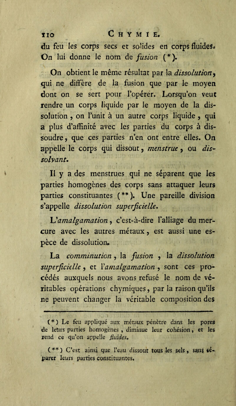 du feu les corps secs et solides en corps fluides# On lui donne le nom de fusion ( * ). On obtient le même résultat par la dissolution, qui ne diffère de la fusion que par le moyen dont on se sert pour l’opérer. Lorsqu’on veut rendre un corps liquide par le moyen de la dis- solution , on l’unit à un autre corps liquide , qui a plus d’affinité avec les parties du corps à dis- soudre, que ces parties n’en ont entre elles. On appelle le corps qui dissout, menstrue, ou dis- solvant.. Il y a des menstrues qui ne séparent que les parties homogènes des corps sans attaquer leurs parties constituantes (**). Une pareille division s’appelle dissolution superficielle. L’amalgamation, c’est-à-dire falliage du mer- cure avec les autres métaux, est aussi une es- pèce de dissolution» La comminution , la fusion , la dissolution superficielle , et Xamalgamation , sont ces pro- cédés auxquels nous avons refusé le nom de vé- ritables opérations chymiques, par la raison qu’ils ne peuvent changer la véritable composition des ( * ) Le feu appliqué aux métaux pénètre dans les pores de letirs parties homogènes , diminue leur cohésion, et les rend ce qu’on appelle fluides. (**) C’est ainsi que l’eau dissout tous les sels, sans ■sé- parer leurs parties constituantes.