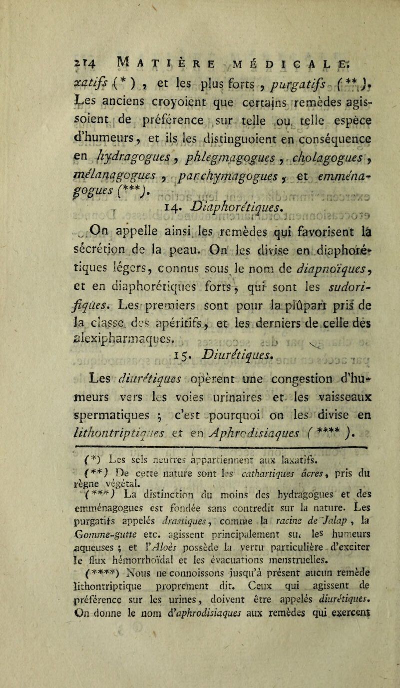 xqtifs (* ) , et les plus forts , purgatifs ( **J* Les anciens croyoient que certains remèdes agis- sent de préférence sur telle ou telle espèce d’humeurs, et ils les distinguoient en conséquence en lijdragogu.es , phlegmagogues ,. cholagogues , mélanqgogues , parchymagogues y et emmena- fogues (***). , 14. Diaphoniques, v On appelle ainsi les remèdes qui favorisent là sécrétion de la peau. On les divise en diaphoxé* tiques légers, connus sous le nom de diapnoïques, et en diaphoniques forts , qur sont les sudori- fiques, Les premiers sont pour la plupart pris de la classe, de& apéritifs , et les derniers de.celle des alexipharmaques, :yD 15. Diurétiques, Les diurétiques opèrent une congestion d’hu* meurs vers les voies urinaires et les vaisseaux spermatiques \ c’est pourquoi on les divise en lithontrip tiques et en Aphrodisiaques ( **** ). (*) Les sels neurres appartiennent aux laxatifs. (**) De cette nature sont les cathartiques âcres, pris du règne végétal. X***) La distinction du moins des hydragogues et des emménagogues est fondée sans contredit sur la nature. Les purgatifs appelés drastiques, comme la racine de 'Jalap , la Gomme-gutte etc. agissent principalement su* les humeurs aqueuses ; et VAloès possède la vertu particulière d’exciter le flux hémorrhoïdal et les évacuations menstnielies. f****) Nous ne connoissons jusqu’à présent aucun remède lirhontriptique proprement dit. Ceux qui agissent de préférence sur les urines, doivent être appelés diurétiques. On donne le nom d’aphrodisiaques aux remèdes qui exerceni