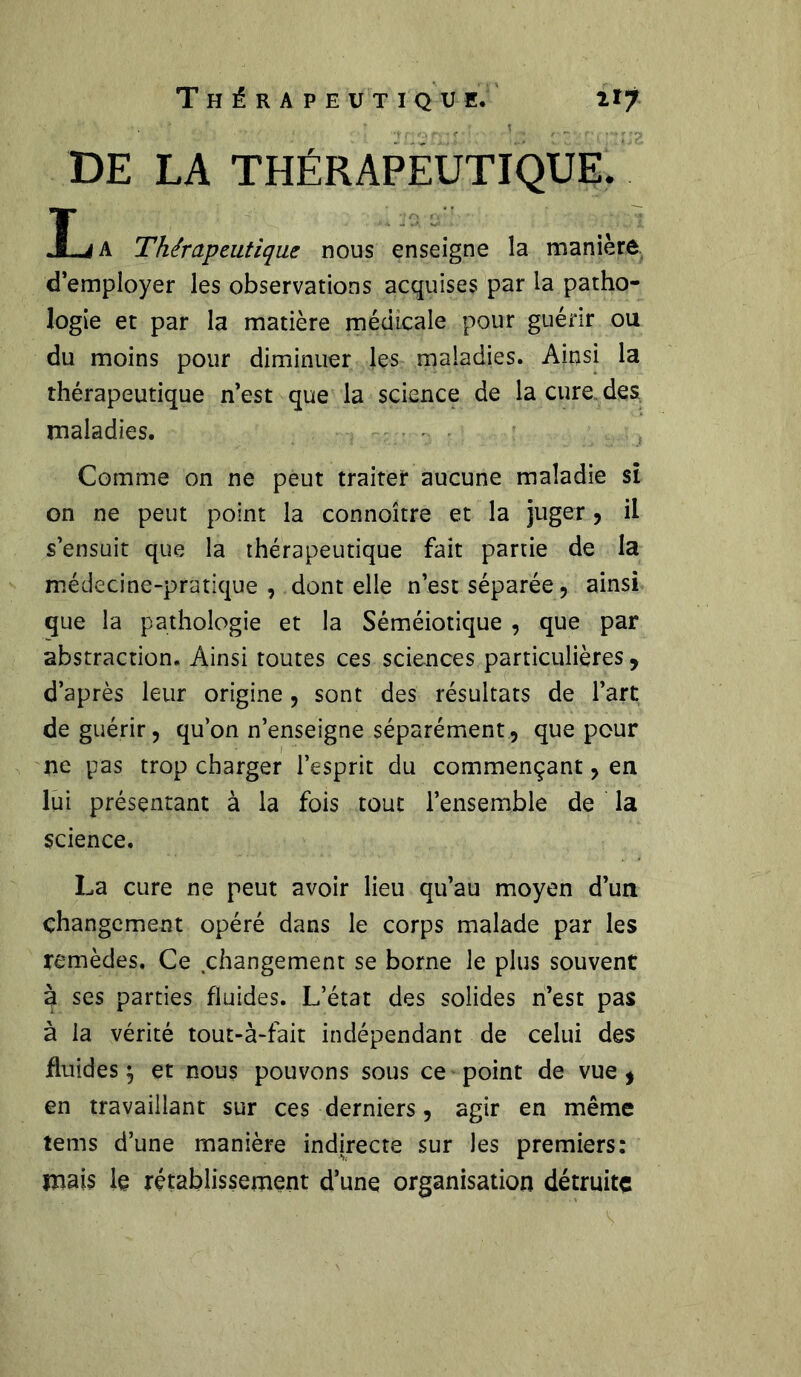 DE LA THÉRAPEUTIQUE. La Thérapeutique nous enseigne la manière d’employer les observations acquises par la patho- logie et par la matière médicale pour guérir ou du moins pour diminuer les maladies. Ainsi la thérapeutique n’est que la science de la cure, des maladies. Comme on ne peut traiter aucune maladie si on ne peut point la connoître et la juger, il s’ensuit que la thérapeutique fait partie de la médecine-pratique, dentelle n’est séparée, ainsi que la pathologie et la Séméiotique , que par abstraction. Ainsi toutes ces sciences particulières, d’après leur origine, sont des résultats de l’art de guérir, qu’on n’enseigne séparément, que pour ne pas trop charger l’esprit du commençant, en lui présentant à la fois tout l’ensemble de la science. La cure ne peut avoir lieu qu’au moyen d’un changement opéré dans le corps malade par les remèdes. Ce changement se borne le plus souvent à ses parties fluides. L’état des solides n’est pas à la vérité tout-à-fait indépendant de celui des fluides $ et nous pouvons sous ce point de vue, en travaillant sur ces derniers, agir en même tems d’une manière indirecte sur les premiers: mais le rétablissement d’une organisation détruite