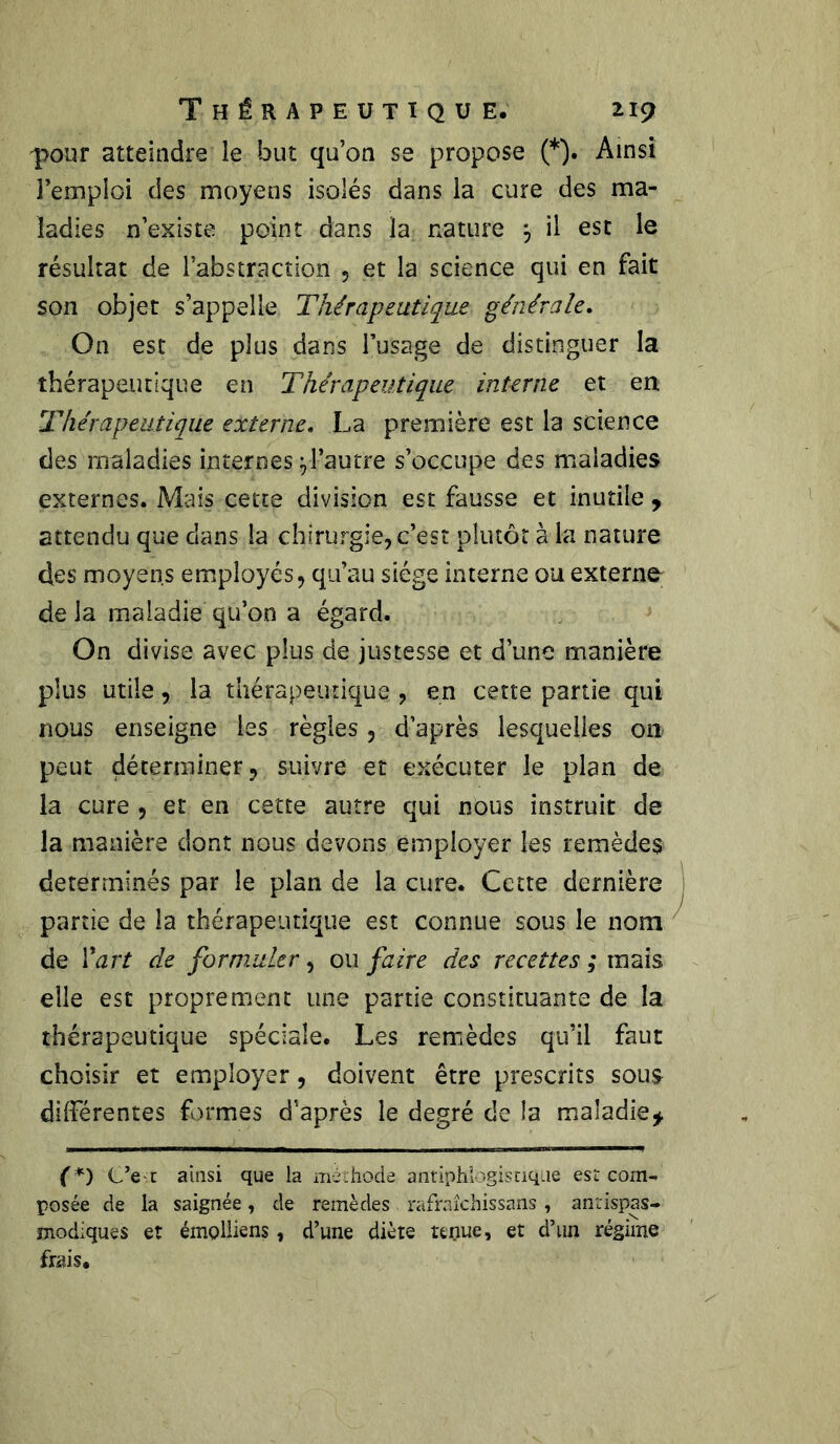 pour atteindre le but qu’on se propose (*). Ainsi l’emploi des moyens isolés dans la cure des ma- ladies n’existe point dans la nature j il est le résultat de l’abstraction , et la science qui en fait son objet s’appelle Thérapeutique générale. On est de plus dans l’usage de distinguer la thérapeutique en Thérapeutique interne et en Thérapeutique externe. La première est la science des maladies internes yl’autre s’occupe des maladies externes. Mais cette division est fausse et inutile , attendu que clans la chirurgie, c’est plutôt à la nature des moyens employés, qu’au siège interne ou externe^ delà maladie qu’on a égard. On divise avec plus de justesse et d’une manière plus utile, la thérapeutique , en cette partie qui nous enseigne les règles , d’après lesquelles on peut déterminer, suivre et exécuter le plan de la cure , et en cette autre qui nous instruit de la manière dont nous devons employer les remèdes déterminés par le plan de la cure. Cette dernière partie de la thérapeutique est connue sous le nom de Yart de formuler, ou faire des recettes ; mais elle est proprement une partie constituante de la thérapeutique spéciale. Les remèdes qu’il faut choisir et employer, doivent être prescrits sous différentes formes d’après le degré de la maladie* (*) C’er ainsi que la méthode antiphlogistique est com- posée de la saignée, de remèdes rafraîchissans, antispas- modiques et émplliens, d’une diète tenue, et d’un régime frais.