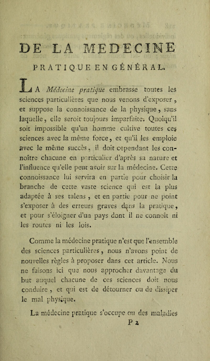 PRATIQUE EN GÉNÉRAL. JLJI À Médecine pratique embrasse toutes ieâ sciences particulières que nous venons d’exposer , et suppose la connoissance de la physique , sans laquelle ? elle seroit toujours imparfaite^ Quoiqu’il soit impossible qu’un homme cultive toutes ces sciences avec la même force , et qu’il les emploie avec le même succès, il doit cependant les con- noître chacune en particulier d’après sa nature et l’influence qu’elle peut avoir sur la médecine. Cette connoissance lui servira en partie pour choisir la branche de cette vaste science qui est la plus adaptée à ses talens , et en partie pour ne point s’exposer à des erreurs graves d^ns la pratique, et pour s’éloigner d’un pays dont il ne connaît ni les routes ni les lois. Comme la médecine pratique n’est que {ensemble des sciences particulières 5 nous n’avons point de nouvelles règles à proposer dans cet article. Nous ne faisons ici que nous approcher davantage du but auquel chacune de ces sciences doit nous conduire , et qui est de détourner ou de dissiper le mal physique. La médecine pratique s'occupe ou des maladies Pz