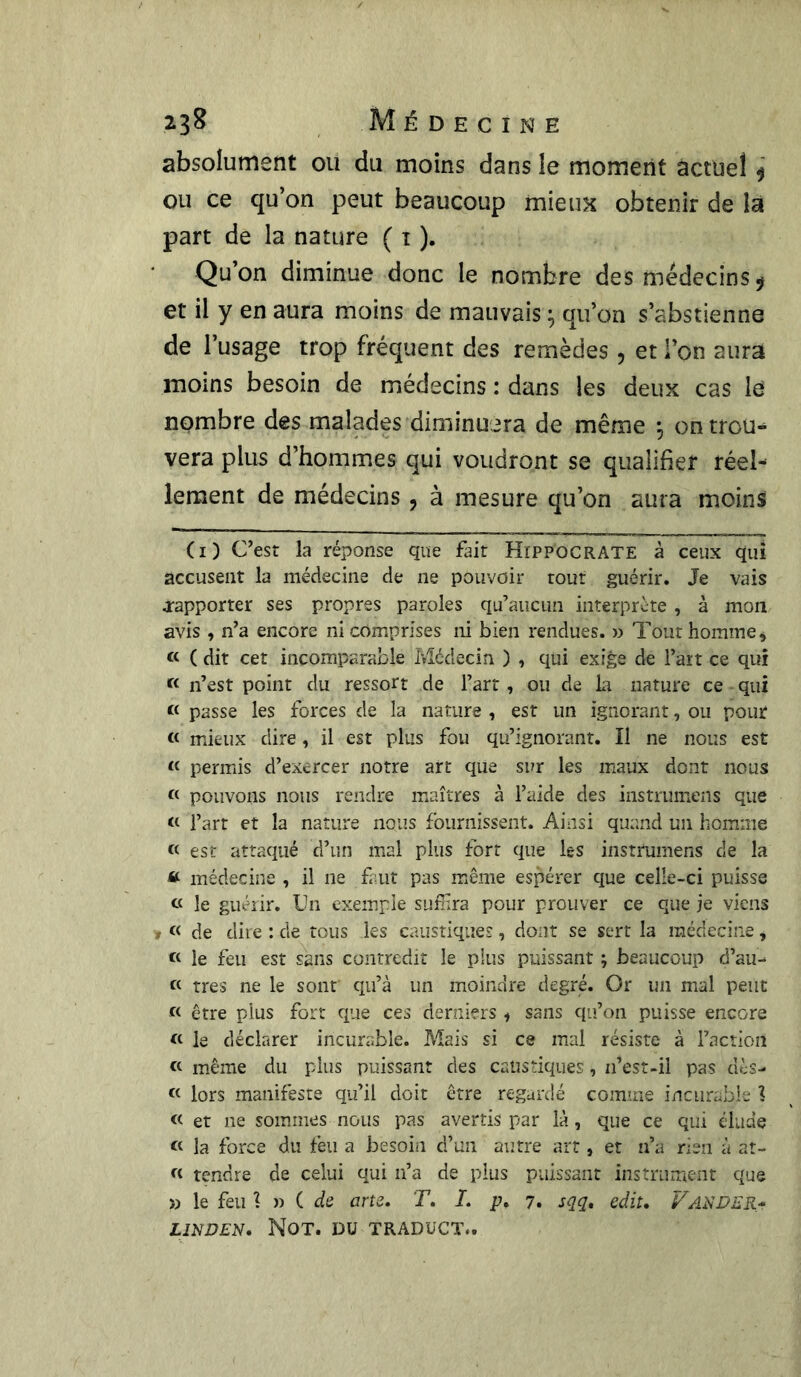 absolument ou du moins dans le moment actuel $ ou ce qu’on peut beaucoup mieux obtenir de la part de la nature ( t ). Qu’on diminue donc le nombre des médecins ÿ et il y en aura moins de mauvais ^ qu’on s’abstienne de l’usage trop fréquent des remèdes ? et l’on aura moins besoin de médecins : dans les deux cas lé nombre des malades diminuera de même 5 on trou- vera plus d’hommes qui voudront se qualifier réel- lement de médecins, à mesure qu’on aura moins (1) C’est la réponse que fait Hippocrate à ceux qui accusent la médecine de ne pouvoir tout guérir. Je vais .rapporter ses propres paroles qu’aucun interprète, à mon avis , n’a encore ni comprises ni bien rendues. » Tout homme * « ( dit cet incomparable Médecin ) , qui exige de l’art ce qui « n’est point du ressort de l’art, ou de la nature ce qui « passe les forces de la nature , est un ignorant, ou pour « mieux dire, il est plus fou qu’ignorant. Il ne nous est « permis d’exercer notre art que sur les maux dont nous « pouvons nous rendre maîtres à l’aide des instruirions que « l’art et la nature nous fournissent. Ainsi quand un homme « est attaqué d’un mal plus fort que les instrumens de la « médecine , il ne faut pas même espérer que celîe-ci puisse « le guérir. Un exemple sufiira pour prouver ce que je viens 1 « de dire : de tous les caustiques, dont se sert la médecine * « le feu est sans contredit le plus puissant ; beaucoup d’au- « très ne le sont qu’à un moindre degré. Or un mal peut « être plus fort que ces derniers « sans qu’on puisse encore « le déclarer incurable. Mais si ce mal résiste à l’action « même du plus puissant des caustiques, 11’est-ii pas dès- « lors manifeste qu’il doit être regardé comine incurable % « et ne sommes nous pas avertis par là, que ce qui élude « la force du feu a besoin d’un autre art, et n’a rien à at- « tendre de celui qui n’a de plus puissant instrument que » le feu 1 » C de arts. T. I. p, 7. sqq, edit. VANDER- LINDEN, Not. du traduct..