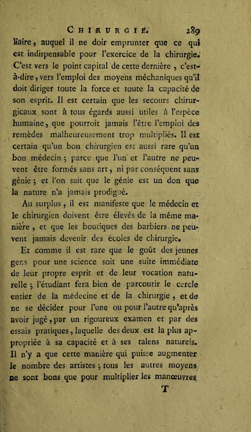 lîaire, auquel il ne doir emprunter que ce qui est indispensable pour l’exercice de la chirurgie*1 C’est vers le point capital de cette dernière , c’est- à-dire , vers l’emploi des moyens méchaniques qu’il doit diriger toute la force et toute la capacité de son esprit* Il est certain que les secours chirur- gicaux sont à tous égards aussi utiles à l’espèce humaine, que pourroit jamais l’être l’emploi des remèdes malheureusement trop multipliés. Il est certain qu’un bon chirurgien est aussi rare qu’un bon médecin 5 parce que l’un et l’autre ne peu- vent être formés sans art, ni par conséquent sans génie } et Ton sait que le génie est un don que la nature n’a jamais prodigué. Au surplus, il est manifeste que le médecin et le chirurgien doivent être élevés de la même ma- nière , et que les boutiques des barbiers ne peu- vent jamais devenir des écoles de chirurgie* Et comme il est rare que le goût des jeunes gens pour une science soit une suite immédiate de leur propre esprit- et de leur vocation natu- relle j l’étudiant fera bien de parcourir le cercle entier de la médecine et de la chirurgie , et de ne se décider pour l’une ou pour l’autre qu’après avoir jugé, par un rigoureux examen et par des essais pratiques, laquelle des deux est la plus ap- propriée à sa capacité et à ses talens naturels. Il n’y a que cette manière qui puisse augmenter le nombre des artistes j tous les autres moyens ne sont bons que pour multiplier les manœuvres, T