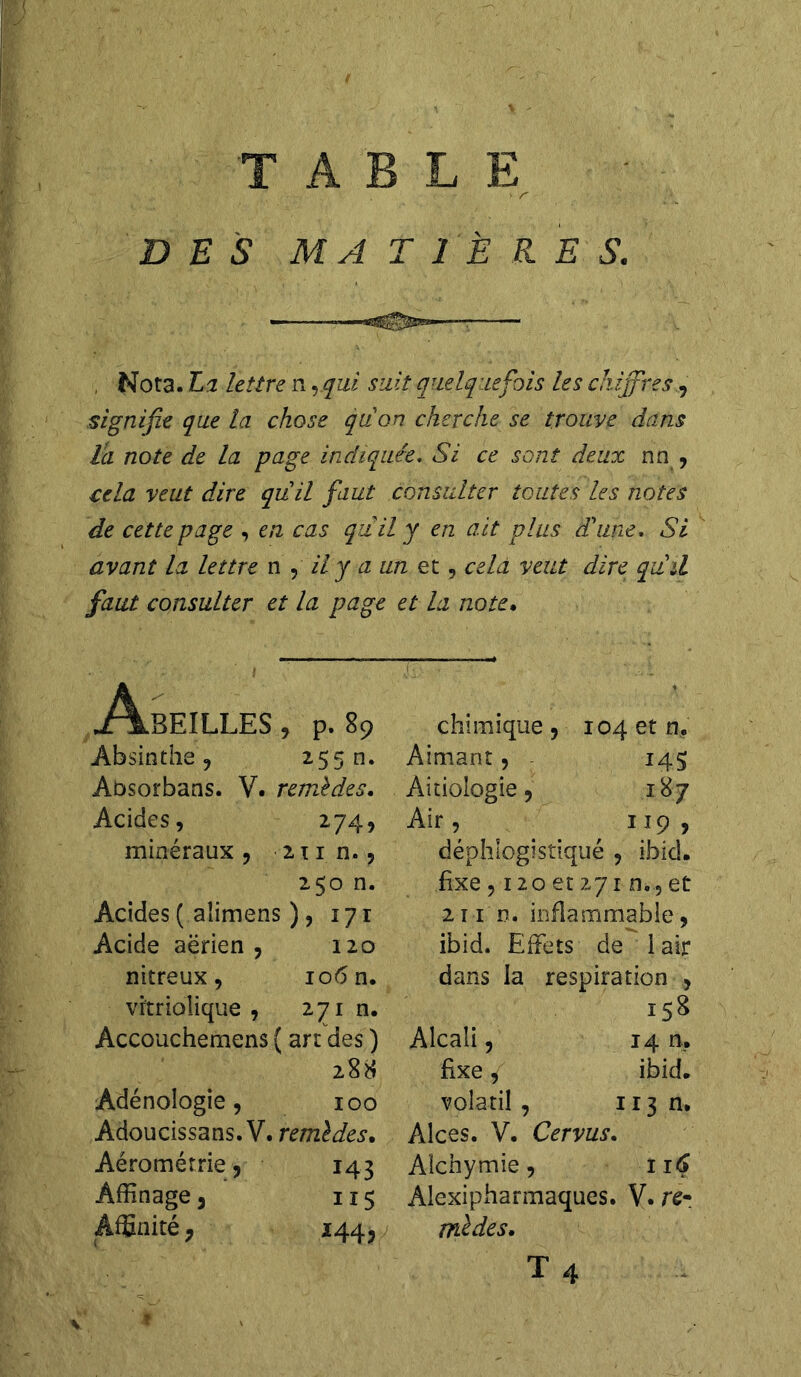 V r ■ ’ • • DES MATIÈRES. , Nota. La lettre n rqui sait quelquefois les chiffres, signifie que la chose qu'on cherche se trouve dans ta note de la page indiquée. Si ce sont deux nn , cela veut dire qu'il faut consulter toutes les notes de cette page , en cas qiiily en ait plus d'une. Si avant la lettre n , // y a un et, cela veut dire qu'il faut consulter et la page et la note. Abeilles , p. s9 Absinthe, 255 n. Absorbans. V. remèdes. Acides, 274, minéraux , 211 n., 250 n. Acides ( aîimens ), 171 Acide aérien, 120 nitreux, 106 n. vrtriolique , 271 n. Accouchemens { art des ) 288 Adénologie, 100 Adoucissans. V. remèdes. Aérométrie, 143 Affinage , 115 Affinité, 144, chimique, 104 et n. Aimant, 145 Aitiologie, 187 Air , 119 , déphlogistiqué , ibid. fixe , 120 et 271 n., et 2i 1 n. inflammable, ibid. Effets de 1 air dans la respiration , 158 Alcali, 14 n. fixe, ibid. volatil, 113 n. Alces. V. Cervus. Alchymie, 116 Alexipharmaques. V. rê- mèdes. T 4