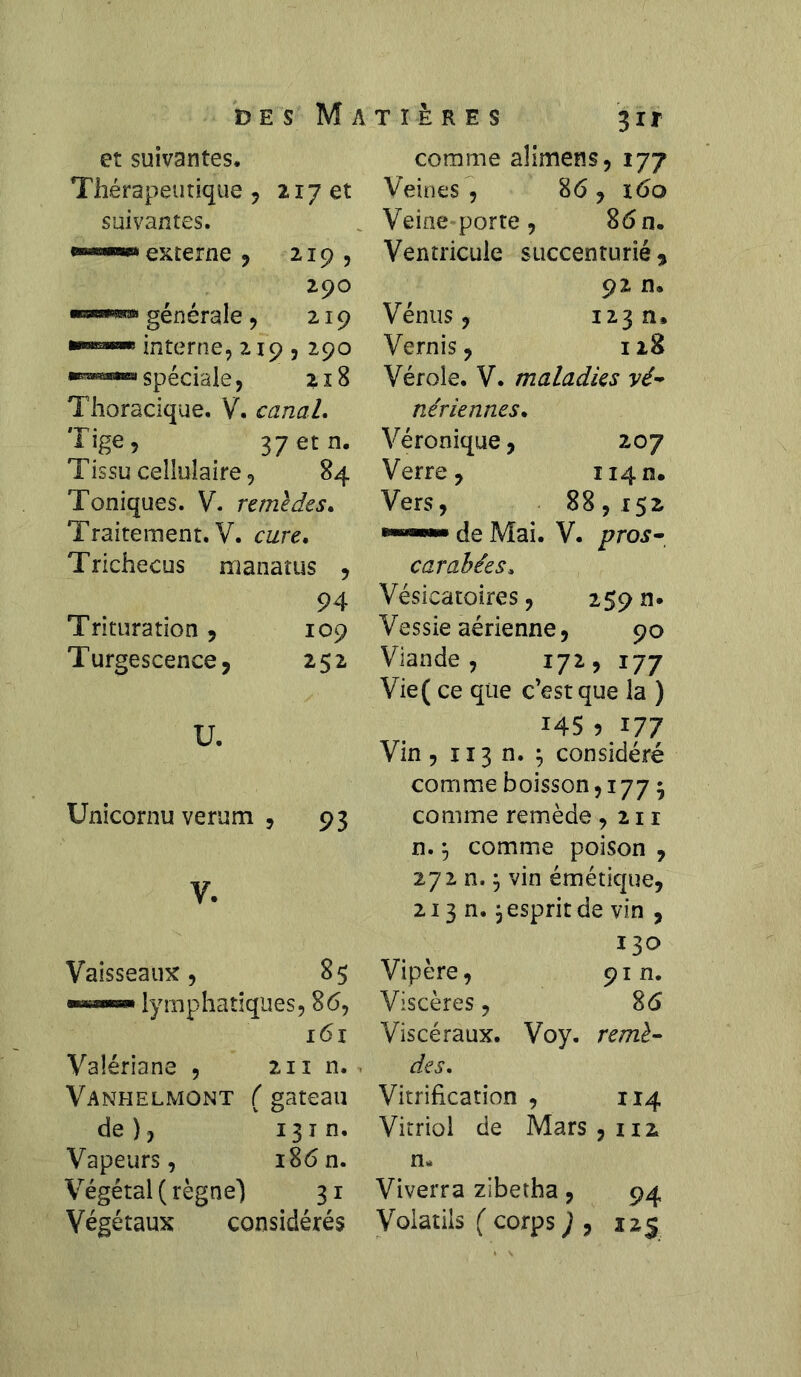 des Matières 3ir et suivantes. Thérapeutique , 217 et suivantes. «««“■w* externe , 2,19, 290 ■rassTO générale ? 219 interne, 219,290 spéciale, 218 Thoracique. V. canal. Tige, 37 et n. Tissu cellulaire, 84 Toniques. V. urne des. Traitement. V. cure. Trichecus manatus , 94 Trituration, 109 Turgescence, 252 U. Unicornu verum , 93 V. Vaisseaux, 85 —«■—» lymphatiques, 86, 161 Valériane , 211 n. Vanhelmont ( gateau de ), 13 i n. Vapeurs, i86n. Végétal (règne”) 31 Végétaux considérés comme aîimens, 177 Veines 86, 160 Veine porte , 86 n. Ventricule succenturié , 92 n. Vénus, 123 a. Vernis, 128 Vérole. V. maladies vé- nériennes. Véronique, 207 Verre, 1141Î. Vers, 88,152 de Mai. V. pros- carabées. Vésicatoires, 259 n* Vessie aérienne, 90 Viande, 172, 177 Vie( ce que c’est que la ) 145 5 177 Vin , 113 n. ; considéré comme boisson, 177 $ comme remède ,211 n. y comme poison , 272 n.5 vin émétique, 213 n.} esprit de vin , 130 Vipère, 91 n. Viscères, 86 Viscéraux. Voy. remè- des. Vitrification , 114 Vitriol de Mars, 112 n* Viverra zibetha, 94 Volatils ( corps ) , 225