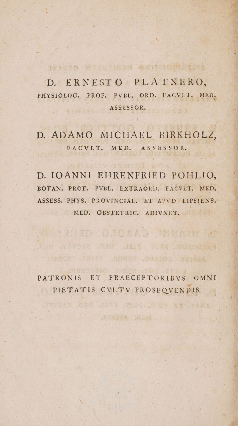 D. ERNESTO. PLATNERO, PHYSIOLOG. PROF. PVBL. ORD. FACVLTI. MED, ASSESSOR. FACVLT. MED. ASSESSOR. D. IOANNI EHRENFRIED POHLI!IO, BOTAN. PROF. PVBL. EXTRAORD. FACVLT. MED. MED. OBSTETRIC. ADIVNCT. PATRONIS ET PRAECEPTORIBVS OMNI PIETATIS CVLTV PROSEQVENDIS.