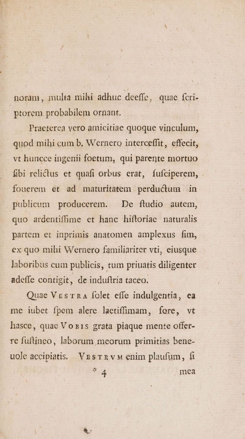 noram, multa mihi adhuc deeffe, quae fcri- | ptorem probabilem ornant. | Praeterea vero amicitiae quoque vinculum, quod mihi cum b, Wernero interceffit, effecit, vt huncce ingenii foetum, qui parente mortuo fbi relictus et quafi orbus erat, fufíciperem, .- fouerem et ad maturitatem perductum in publicum producerem. — De ftudio autem, quo ardentiffime et hanc hiftoriae naturalis partem et inprimis anatomen amplexus fim, ex quo mihi Wernero familiariter vti, eiusque laboribus cuim publicis, tum priuatis diligenter adeffe contigit, de induftria taceo. Quae Ves rnA folet effe indulgentia, ea me iubet fpem alere laetiffüi(mam, fere, vt hasce, quae Vo s1s grata piaque mente offer- re fuftineo, laborum meorum primitias bene- uole accipiatis: V&amp;sTR vM enim plaufum, fi *4A4 mea