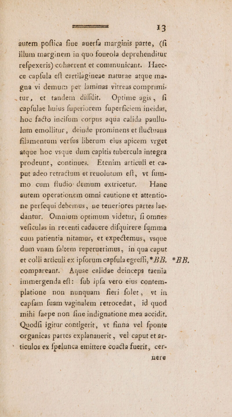 autem poflica fiue auerfa marginis parte, (fi illum marginem in quo foueola deprehenditur refpexeris) cohaerent et communicant. THaec- ce capfula efl cartilagineae naturae atque ma- gna vi demum per laminas vitreas comprimi. .tur, et tandem diíllit. ^ Optime agis, fi capfulae huius fuperiorem fuperficiem ineidas, hoc facto incifum corpus aqua calida paullu- lum emollitur, deinde prominens et fluctuans filamentum verfus liberum eius apicem vrget atque hoc vsque dum capitis tubercula integra prodeunt, continues, Etenim articuli et ca- put adeo retractum et reuolutum eft, vt füm- mo cum fludio: demum extricetur. Hanc autem operationem orni cautione et attentio- ne perfequi debemus, ne teneriores partes lae- dantur. Omnium optimum videtur, fi omnes veficulas in recenti cadauere difquirere fumma cum patientia nitamur, et expectemus, vsque dum vnam faltem reperuerimus, in qua caput et colli articuli ex ipforum capfulaegreffi, * B. * B B, compareant. Aquae calidae deinceps taenia immergenda efl: fub ipía vero eius contem- platione non nunquam fieri folet, wt in capíam fuam vaginalem retrocedat, id quod mihi faepe non íine indignatione mea accidit, Quodíi igitur contigerit, vt finna vel fponte organicas partes explanauerit, vel caput et ar- * ticulos ex fpelunca emittere coacta fuerit, cer- | | nere |
