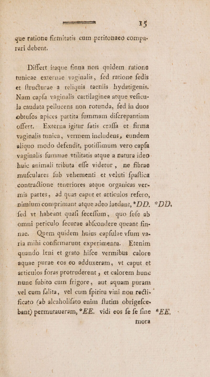que ratione firmitatis cum peritonaeo compas rari debent. Differt itaque finna riori quidem. ratiorie tunicae externae vaginalis, fed ratione fedis et (itucturae a. reliquis taeniis. hydatigenis, Nam capía vaginalis cartilaginea atque veficu- la caudata pellucens non rotunda, fed in duos obtufos apices partita fummam dilfcrepantiam offert. Externa igitur fatis craffa et firma vaginalis tunica, vermem includens, eundem aliquo modo defendit, potiffimum vero capfa vaginalis fummae vtilitatis atque a natura ideo. huic animali tributa effe videtur, ne fibrae mufculares fub vehementi et veluti fpaflica contraclione teneriores atque organicas ver» mis partes, ad quas caput et articulos refero, nimium comprimant atque adeo laedant, * 2 D. fed vt habeant quafi feceffum, | quo fefe ab omni periculo fecurae abfcondere queant fin- nae. Quvem quidem huius capfulae vfum va- ria mihi confirmarunt experimenta. — Etenim quando leni et grato hifce vermibus calore aquae purae eos co adduxeram, vt caput et articulos foras protruderent , et calorem hune nunc fubito cum frigore, aut aquam puram ficato (ab alcaholifato enim ftatim obrigefce- bant) perrnutaueram, *E£E, vidi eos fe fe fine . mora *DD. * ER,