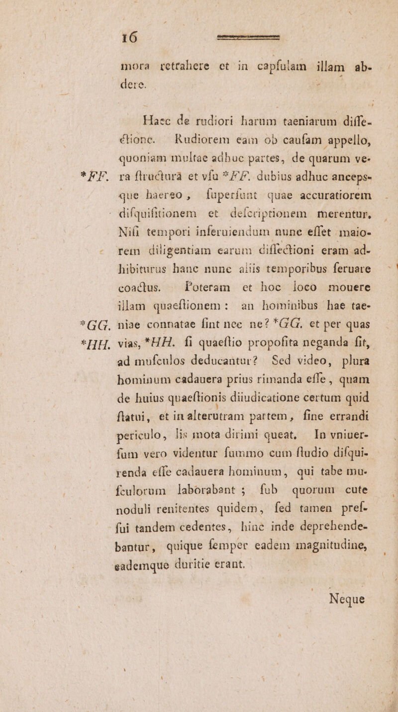 TEE *GG. HB. I 6 | ————ÓÉÉ mora retrahere et in capfulam illam ab- dere. 1. Haec de rudiori harum taeniarum difífe- ra flracturà et vfu *FF. dubius adhuc anceps- difquiftionem et. deícriptionem | merentur, Nifi tempori dde nune effet maio- rem diligentiam earum diffectioni eram ad. hibiturus hane nunc aiiis temporibus feruare coactus. | Poteram «et hoc loco mouere ilam quaeflionem : an hominibus hae tae- niae connatae fint nec. ne? GG, et per quas vias, *HH. fi quaeflio propofita neganda fit, ad mufculos deducantur? Sed video, plura hominum cadauera prius rimanda effe, quam de huius qoaeftionis diiudicatione certum quid flatui, et irt altecdiiam partem, fine errandi periculo, lis mota dirimi queat, In vniuer- fum vero videntur fummo cum fludio difqui-- renda effe cadauera hominum, qui tabe mu. fculorum laborabant ; fub quorum cute noduli renitentes quidem, fed tamen pref. fui tandem cedentes, hine inde deprehende- bantur, quique femper eadem magnitudine, sademque duritie erant. Neque