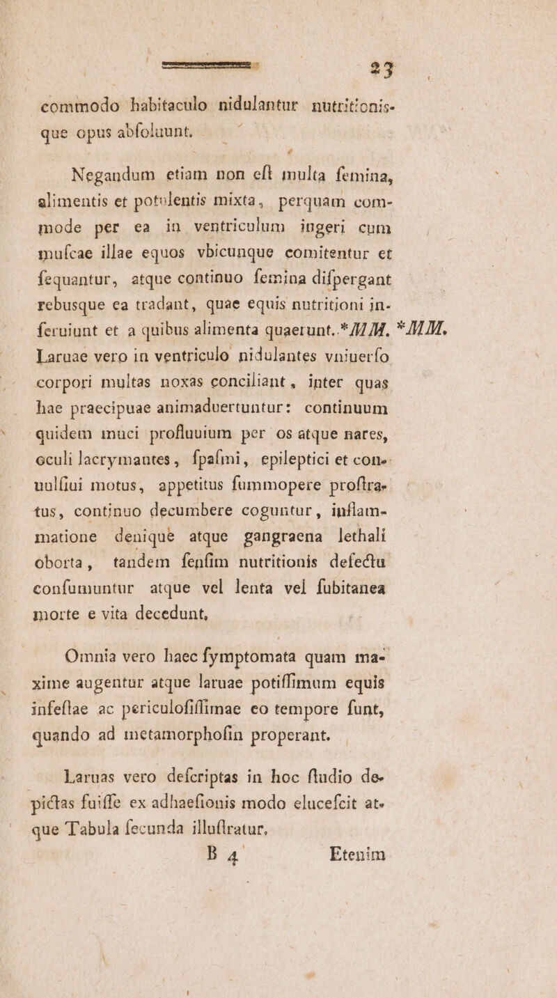 commodo habitaculo nidulantur nutrit!onis- que opus abfoluunt. Negandum etiam non eft multa femina, alimentis et potolentis mixta, perquam com- mode per ea in ventriculum ingeri cum mufcae illae equos vbicunque comitentur et fequantur, atque continuo femina difpergant rcbusque ea tradant, quae equis nutritioni in- feruiunt et a quibus alimenta quaerunt..* // /H. Laruae vero in ventriculo nidulantes vniuerfo corpori multas noxas conciliant, inter quas hae praecipuae animadvertuntur: continuum quidem imuci profluuium per os atque nares, uulfiui motus, appetitus fummopere proflra- tus, continuo decumbere coguntur, inflam- matione denique atque gangraena lethali oborta , tandem fenfim nutritionis defectu confumuntur atque vel lenta vel fubitanea morte e vita decedunt, xime augentur atque laruae potiffimum equis infeflae ac periculofiffimae eo tempore funt, quando ad metamorphofin properant. Llaruas vero defcriptas in hoc fludio de- pictas fuiffe ex adhaefionis modo elucefcit at. que Tabula fecunda illuflratur, Ba4 Etenim * MM.