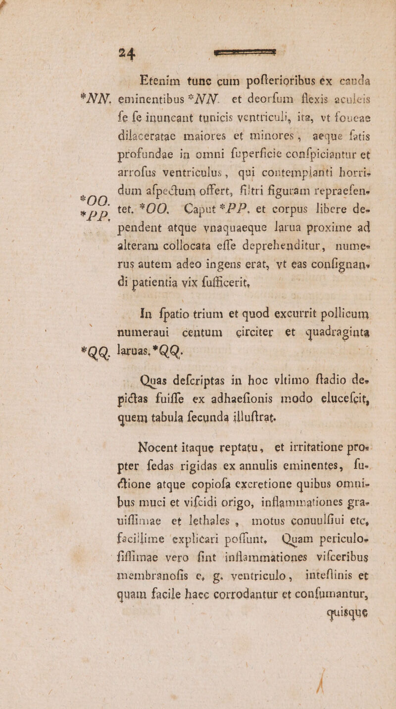 * OQ. Etenim tunc cum pofterioribus ex cauda eminentibus *JV.N. et deorfum flexis aculeis fe fe inuncant tunicis ventriculi it2, vt foucae dilaceratae maiores et minores, aeque fatis profundae in omni foperficie confpiciantur et arrofus ventriculus , qui contemplanti horri dum afpedtum offert, fiitri figuram repraefen. tet, *DQO. | Caput *PP. et corpus libere de- pendent atque vnaquaeque larua proxime ad alteram collocata effe deprehenditur, numes rus autem adeo ingens erát, vt eas confignan. di patientia vix fufficerit, | In fpatio trium et quod excurrit pollicum numeraui centum circiter et quadraginta laruas, *QQ. Quas defcriptas in hoc vltimo, fladio des pidas fuiffe ex adhaefionis modo elucefcit, quem tabula fecunda illuftrat. Nocent itaque reptatu, et irritatione pro« pter fedas rigidas ex annulis eminentes, fu-. cione atque copiofa excretione quibus omni- bus muci et vifcidi origo, inflammationes gra- uiffimae et lethales , | motus conuulfiui. etc, facillime 'explieari poffunt, Quam periculo. membranofis e, g. ventriculo, inteflinis et quam facile haec corrodantur et confumantur, quisque