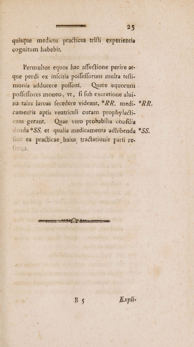 quisque medicus practicus. trifti. experientia cognitum habebit, Permultos equos hac affectione perire at- que perdi ex inícitia poífeflorum multa tefii- monia adducere pofleni, ^ Quare equorum - pofleflores moneo, vt, fi fub excretione alui- nà tales laruas fecedere videant, *9A. medi- *RR. cameritis aptis ventriculi curam prophyladii-- cam gerant, Quae vero probabilia confilia danda *SS, et qualia medicamenta adhibenda *SS, fint ea practicae, huius tractationis parti re- 208 $4 À Li Qs LJ 55 Expli-