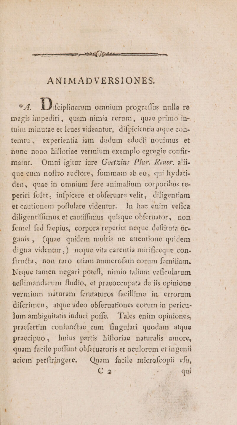 x ^ 2 ANIMADVERSIONES..- * 4. Duis omnium progreffus nulla re. inagis impediri, quam nimia rerum, quae primo in». tuitu minutae et lcues videantur, difpicientia atque con- temtu, experientia iam. dudum edocti nouimus et , nunc nouo hifloriae vermium exemplo egregie confir- matur. Omni igitur iare Goefziue Plur. Reuer. alii- que cum noflro auclore, fummam ab eo, qui hydati- den, quae in omnium fere animalium corporibus re- periri folet, infpicere et obferuare velit, diligentiam et cautionem poftulare videntur. In hac enim vefica diligentiffimus et cautiffimus quisque obferuator, non femel fed faepius, corpora reperiet neque deflitota or- ganis, (quae quidem multis ne attentione quidem digna videntur,) neque vita carentia mirificeque con- flructa, non raro etiam numerofam eorum familiam, Neque tamen negari poteft, nimio talium veficularum aeftimandarum ftudio, et praeoccupata de iis opinione vermium naturam fícrutaturos facillime in errorum difcrimen, atque adeo obferuationes eorum in pericu- lum ambiguitatis induci pofle. lales enim opiniones, praefertim coniunclae cum fingulari quodam atque praecipuo , huius partis hifloriae naturalis amore, quam facile poflunt obferuatoris et oculorum et ingenii aciem perflringere, — Quam facile microfcopii vfu, P oU des qui