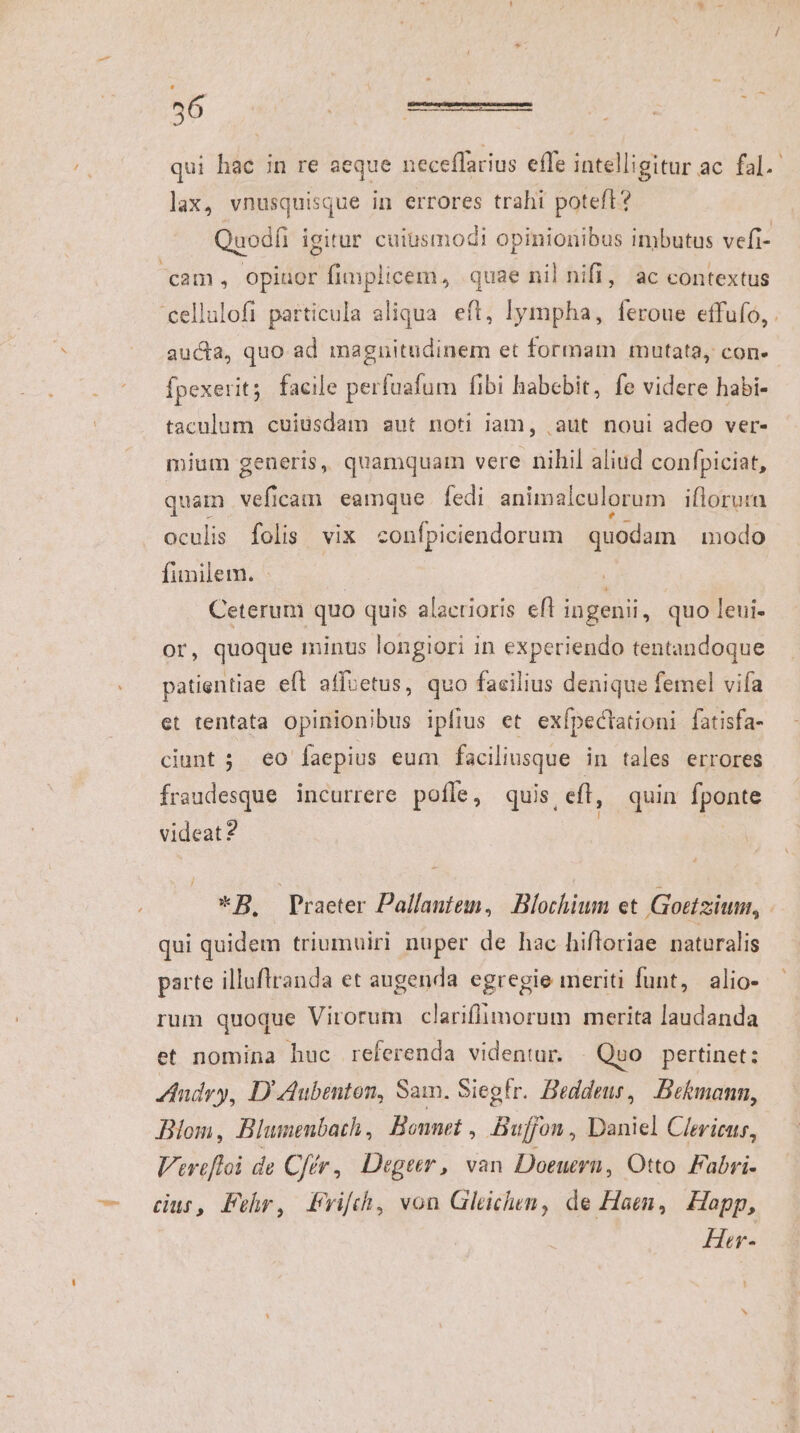 md * 56 qui hac in re aeque neceflarius effe intelligitur ac fal. lax, vnusquisque in errores trahi poteft? Quodfi igitur cuiusmodi opinionibus imbutus vefi- cam, opiuor fimplicem, quae nil nifi, ac contextus aucta, quo ad magnitudinem et formam mutata, con- fpexerit; facile perfuafum fibi habcbit, fe videre habi- taculum cuiusdam aut noti iam, .aut noui adeo ver- mium generis, quamquam vere nihil aliud confpiciat, quam veficam eamque fedi animalculorum ifloruta funilem. | | Ceterum quo quis alactioris eft ingenii, quo leui- or, quoque minus longiori in experiendo tentandoque patientiae eft affoetus, quo facilius denique femel vifa et tentata opinionibus ipfius et exípectationi fatisfa- ciunt ; eo faepius eum faciliusque in tales errores Ífraudesque incurrere pofle, quis eff, quin fponte videat? | | *B. Praeter Pallantem, Blochium et Goetziuu, | qui quidem triumuiri nuper de hac hifloriae naturalis parte illuflranda et augenda egregie meriti funt, alio- rum quoque Virorum clariflimorum merita laudanda et nomina huc referenda videntur. | Quo pertinet: Indry, D'Aubenton, Sam. Siegfr. Beddeus, Belmann, Blom, Blunenbath, Bonnet , Bufjon, Daniel Clericus, Verefloi de Cfér, Degetr, van Doeuern, Otto. Fabri- cur, Fehr, Pvifch, von Glechen, de Hae, Happ, Her-