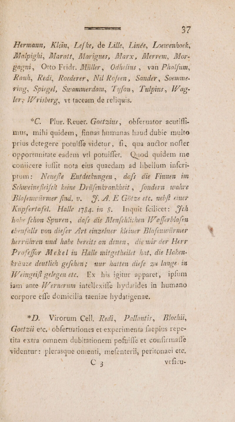 Hermann, Klün, Leffe, de Lille, Linée, Lonvenhock, Malpighi, Maratt, Mariguers, Marx, Merrem, Mor- Kauh, Redi, Roederer , Nil Rofeen, Sander, Soemme- ring, Spiegel, Swammerdam, Tyfon, Tulpius, Iag- lev; W'risberg, vt taceam de reliquis. *C, Plur. Reuer. Gocfziur, obfernator acutiffi- ius, mihi quidem, finnas humanas haud dubie multo prius detegere potuiffe videtur, fi, qua auctor nofler ; opportunitate eadem vti potuiffer, Quod quidem me coniicere iuflit nota eius quaedam ad libellum infcri- Schweinefleifel. keine. Drüfenkrankheit ,— fondern | wahre JBlafemoürmer find, v. — g. 4. E Gótze etc. mebfl einer Kupfertafél. Halle 5184. in. $..— Inquit fcilicet: tA habe fchom Spuren, dafs die Meufchlizhen IP affirblafen ebenfollr von die[er Art einzelner. kleiuer Blafenwürmer herrühren und habe bereits am denen, div uir der Herr Profiffür Mekel im. Halle mitgetheilet hat, die Haken- &amp;ránze deutlich gefchen; sur. hatten diee zu lange: in W'eingtift gelegen ett. Ex. his igitur apparet, ipfum iam ante //ernerum intellexifle hydatides in humano corpore effe domicilia taeniae hydatigenae, *TI) Virorum Cell, Redi, Pollentir, .Blochii, Gott ziii etc,' obferuationes et experimenta faepius repe- tita extra omnem dubitationem pofuiffe et confirmaffe videntur: plerasque omenti, mefenterii, peritonaet ete. A Q3 veficu- m 2 E 2