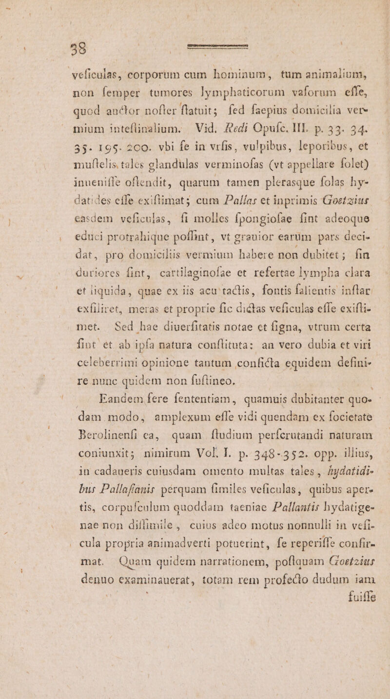 veficulas, corporum cum hominum, tum animalium, non femper tumores lymphaticorum vaforum effe, quod auctor nofter flatuit; fed faepius domicilia vere mium inteflinalium. | Vid. &amp;edi Opufc. III. p. 33. 34. 55- 195. 200. vbi fe in vrfis, vulpibus, leporibus, et muflelis talcs glandulas verminofas (vt appellare folet) inuenifle oftendit, quarum tamen plerasque folas hy- datides efle exiftimat; cum Paílar et inprimis Goetzius. easdem veficulas, fi molles [pongiofae fint adeoque educi protrahique poffint , vt grauior earüm pars deci« dat, pro domiciliis vermium habere non dubitet ; ; fia duriores fint, cartilaginofae et refertae lympha clara et iiquida, quae ex iis acu tactis, fontis falientis inflar: exfiliret, meras et proprie fic dictas veficulas effe exifti- met. Sed hae diuerfitatis notae et figna, vtrum certa fint et ab ipfa natura conflituta: an vero dubia et viri celeberrimi opinione tantum conficta equidem defini- re nunc quidem non fuflineo. Eandem fere fententiam, quamuis dubitanter quo- | dam. modo, amplexum efle vidi quendam ex focietate Berolinenfi ca, quam ftudium perferutandi naturam coniunxit; nimirum Voll. p. 348-352. opp. illius, in cadaueris cuiusdam omento multas tales, Áuydatidi- bus Pallafíanir pérquam fimiles veficulas, quibus aper. tis, corpufculum quoddam taeniae Pallantis hydatige- nae non diflimile , cuius adeo motus nonnulli in vefi- cula propria animadverti potuerint, fe reperiffe confir- mat. Quam quidem narrationem, poftauam Ioetzius denuo examinauerat, totam rem profedo dudum iam fuiffe