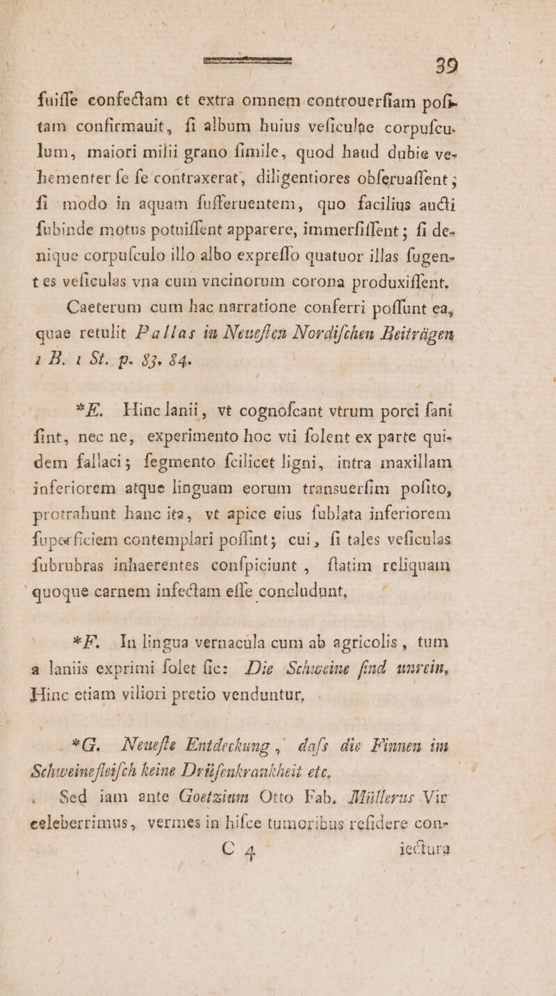 ! fuiffe confectam et extra omnem controuerfiam pofi- tam confirmauit, fi album huius veficulae corpufcu. lum, maiori milii grano fimile, quod haud dubie ve- hementer fe fe contraxerat, diligentiores obferuaffent ; fi modo in aquam fufferuentem, quo facilius aucti fubinde motus potuiffent apparere, immerfiffent ; fi de- nique corpuículo illo albo expreflo quatuor illas fugen- tes veficulas vna cum vncinorum corona produxiffent, Caeterum cum hac narratione conferri poffunt ea, quae retulit Pa//as iu Neuc/Ten Nordifclen BHeitrágen i B. i St. p. 83. 84. | *E, Hinclanii, vt cognofcant vtrum porci fani fint, nec ne, experimento hoc vti folent ex parte qui- dem fallaci; fegmento fcilicet ligni, intra maxillam inferiorem atque linguam eorum transuerfim. pofito, protrahunt hanc ita, vt apice eius fublata inferiorem fuporficiem contemplari poflint; cui, fi tales veficulas fubrubras inhaerentes confpiciunt , flatim reliquam F quoque carnem infeclam effe concludunt, *F, Inlingua vernacula cum ab agricolis, tum a laniis exprimi folet (ic: Die Scinceine find. umrein, Hinc etiam viliori pretio venduntur, -*G. Neuefle Entdeckung ,^ dafs. die. Finnen im Sehiweinefleifch keine Drüftnkraukheit etc, | Sed iam ante Goefzium Otto Fab, JMüllerus Vir celeberrimus, vermes in hifce tumoribus refidere con- Ca^ iectura &amp;