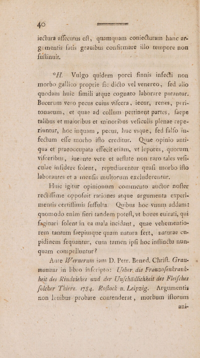 iectura affecutus eft, quamquam coniecturam hanc ar- gomentis fatis grauibus confirmare illo tempore non LU ; à L fuflinuit. ; *H. Vulgo quidem porci finnis infecti non morbo gallico proprie fic dicto vel venereo, fed alio quodam huic fimili atque cognato laborare putantur, Bucerum vero pecus cuius vifcera, iecur, renes, peri- tonaeum, et quae ad collum pertinent partes, faepe talibus et maioribus et minoribus veficulis plenae repe- riuntur, hoc inquam , pecus, huc vsque, fed falfo in- fectum effe morbo ifto. creditur. Quae opinio anti- qua et praeoccupata effecit etiam, vt lepores, quorum vifceribus, iueonte vere et acílate non raro tales vefi- culae infidere folent, repudiarentur quafi morbo ifto laborantes et a imenfis multorum excluderentur. Huic igitur. opinionum commento auclor nofler rectiffime oppofuit rationes atque argumenta experi- mentis certiffimis fuffulta. Quibus hoc vnum addam: quomodo enim fieri tandem potefl, vt boues euirati, qui faginari folentin ea mala incidant, quae vehementio- rem tantum faepiusque quam natura fert, naturae cu- pidinem fequantur, cum tamen ipfi hoc inflinctu nun- quam compelluntur? Aate JZernerum iom D. Petr. Bened, Chrift. Graa- manuus in libro infcripto: | Ueber, dis Franzofenkrank- heit des Rindvithes und der Unfchüdlichkeit des Fleifches folcher Thiere. 1784. Roflock wu. Leipzig. | Argumentis non leuibus- probare contenderat , morbum iflorum . s ani