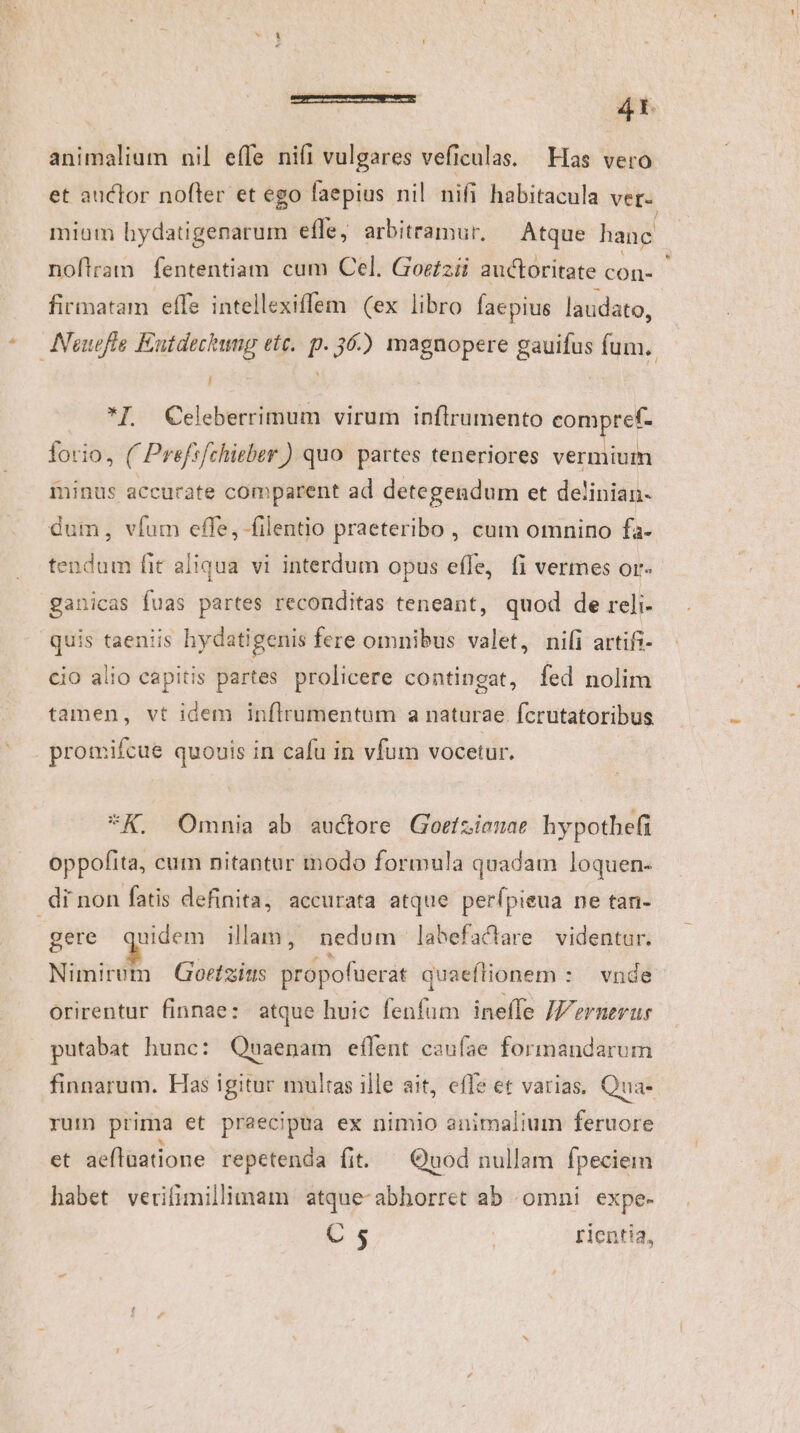 f rrr À—Ó— eÀ—7À 4r. animalium nil effe ni(i vulgares veficulas. Has vero et auctor nofler et ego faepius nil nifi habitacula ver- mium hydatigenarum effe, arbitramur, Atque hane | noftram fententiam cum Cel. Goe£zii auctoritate con- firmatam effe intellexiffem (ex libro faepius laudato, Neuefte Eutdeckwug ett. p. 36.) magnopere gauifus fum. / *I GCeleberrimum virum inflrumento compref- forio, ( Prefrfchirber ) quo. partes teneriores vermium minus accurate comparent ad detegendum et delinian- dum, vfum effe, filentio praeteribo, cum omnino fa- tendum fit aliqua vi interdum opus effe, fi vermes or« ganicas fuas partes reconditas teneant, quod de reli- quis taeniis hydatigenis fere omnibus valet, nifi artifi- cio alio capitis partes prolicere contingat, fed nolim tamen, vt idem inflrumentum a naturae Ícrutatoribus promifcue quouis in cafu in vfum vocetur. *K. Omnia ab auctore Gorizienae hypothefi oppofita, cum nitantur modo formula quadam loquen- di non fatis definita, accurata atque perfípieua ne tan- gere quidem illam, nedum labefactare videntur. Nimirem | Goetzins ibbyofueri quaeftionem : : vnde orirentur finnae: atque huic fenfum ineffe JVernerur putabat hunc: Quaenam eflent caufae formandarum finnarum. Has igitur multas ille ait, effe et varias, Qua- yum prima et praecipua ex nimio animalium feruore et aeflaatione repetenda fit. — Quod nullam fpeciem habet verifimillimam atque-abhorret ab omni expe-