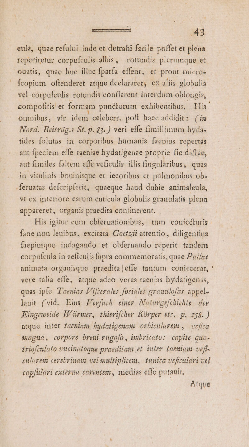 eula, quae refolui inde et detrahi facile poffet et plena reperiretur corpufculis albis, ^ rotundis plerumque et ouatis, quae huc illuc fparfa effent, et prout micro-  Ícopium ofltenderet atque declararet, ex aliis globulis vel corpufculis rotundis conftarent interdum oblongis, compofitis et formam punctorum exhibentibus, His. omnibus, vir idem celeberr. poft haec addidit: (im Nord. Beitrüg.i St. p. $3.) veri effe fimillimum hyda- tides folutas in corporibus humanis faepius repertas aut fpeciem effe taeniae hydatigenae proprie fic dictae, - aut fimiles faltem effe veficulis illis fingularibus, quas in vitulinis bouinisque et iecoribus et pulmonibus ob- .feruatas defcripferit, quaeque haud dubie anirmaleula, vt ex interiore earum cuticula globulis granulatis plena appareret, organis praedita continerent. His igitur cum obferuationibus, tum coniecturis fane non leuibus, excitata Goezii attentio, diligentius faepiusque indagando et obferuando reperit tandem corpufcula in veficulis fapra commemoratis, quae Pa//ns animata organisque praeditajeffe tantum coniccerat, vere talia effe, atque adeo veras taenias hydatigenas, quas ipfe T'aenies Fifterales fociales granulofas appel- lauit (vid. Eius Jerfuch eimer Noturge[chichte der Eiugeweide Würmer, thierifther. Kürper etc. p. 268.) atque inter Zaeniam hudatigenam .orbicularem ,— vefica moguao, corpore breui rugofo , imbriccto: copiie qua- triofculato vncinatoque praeditam et. inter taeniom veft- cularem cerebrinatn vel multiplicem, tunica veficulari vel capfülivi externa carentem, medias efle putavit, Atque