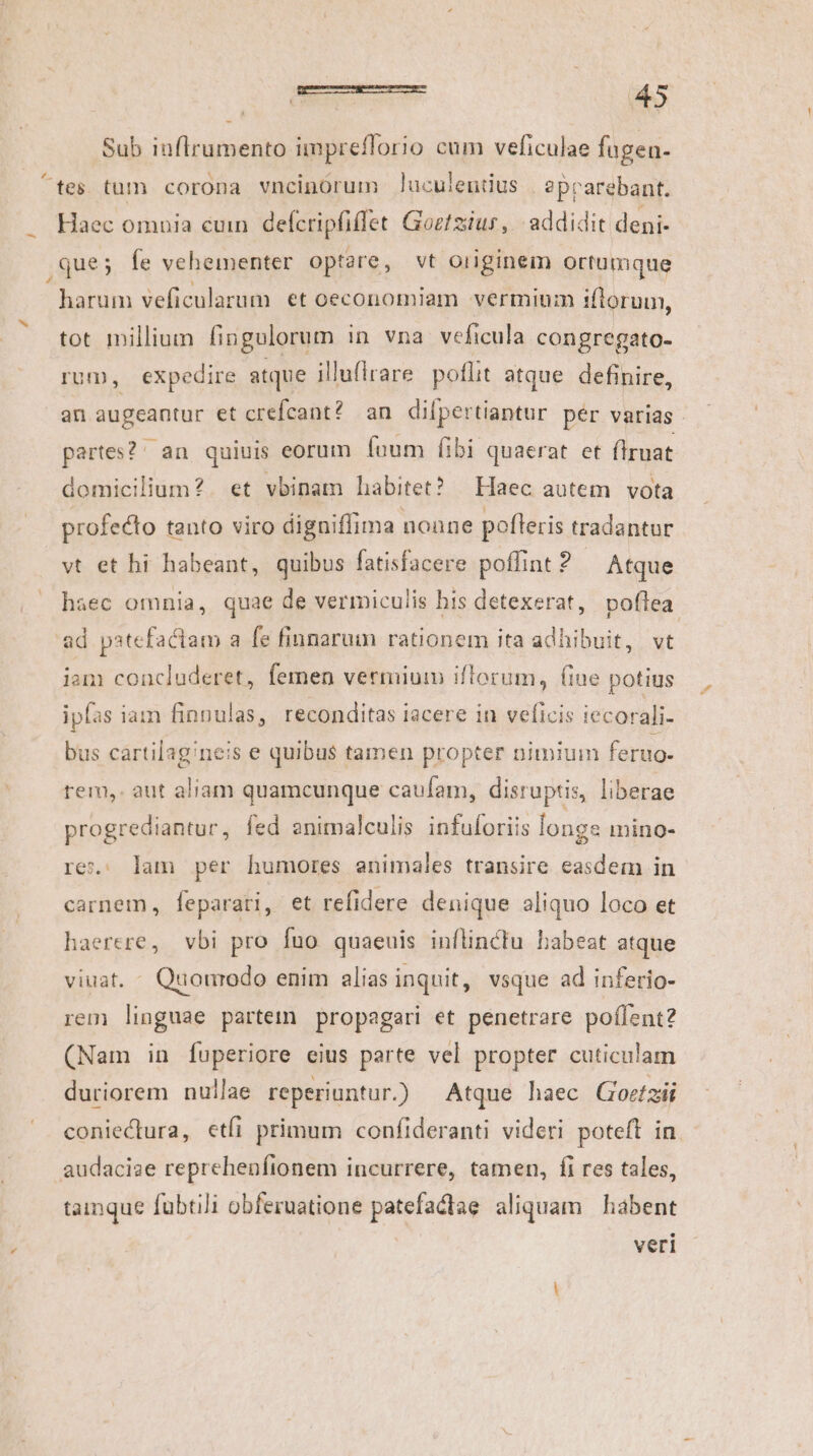 Sub iuflrumento impreflorio cum veficulae fugea- ^tes tum corona vncinórum Jluculentius | aprarebant. Haec omnia cuin. defcripfiffet Goztziur, addidit deni- que; fe vehementer optare, vt originem ortümque V CMIIR veficularum et oeconomiam vermium iflorum, tot millium fingulorum in vna veficula congregato- rum, expedire atque illufirare poflit atque definire, an augeantur et crefcant? an difpertiantur pér varias | partes?: an quiuis eorum fuum Íibi quaerat et firuat domicilium? et vbinam habitet? | Haec autem vota profecto tanto viro digniffima nonne pofleris tradantur vt et hi habeant, quibus fatisfacere poffint ? Atque haec omnia, quae de vermiculis his detexerat, poflea ad patefactam a fe finnarum rationem ita adhibuit, vt iam concluderet, femen vermium iflorum, (iue potius ipfas iam finnulas, reconditas iacere in veficis iecorali- bus cartilag/neis e quibus tamen propter nimium feruo- rem, aut aliam quamcunque caufam, disruptis, liberae progrediantur, fed enimalculis infuloriis longe mino- re: lam per humores animales transire easdem in carnem, [feparari, et refidere denique aliquo loco et haerere, vbi pro fuo quaeuis inflinctu habeat atque viuat. Quonrodo enim alias inquit, vsque ad inferio- rem linguae partem propageri et penetrare poílent? (Nam in fuperiore eius parte vel propter cuticulam duriorem nullae reperiuntur.) Atque haec Goctz;ii coniectura, etfi primum confideranti videri poteft in audaciae reprehenfíionem incurrere, tamen, fi res tales, tamque fubtili obferuatione patefactae aliquam | habent veri