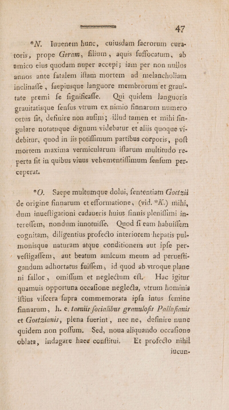 j / *N. Tuuenem hunc, cuiusdam facrorum cura- oris, prope Geram, filium , aquis fuffocatum, ab amico eius quodam nuper accepi; iam per non nullos annos ante fatalem iflam mortem ad melancholiam inclinaffe , faepiusque languore membrorum et graui- tate premi fe fignificaffe. — Qni quidem languoris grauitatisque fenfus vtrum ex nimio finnarum numero ortus fit, definire non aufim; .illud tamen et mihi fin- gulare notatuque dignum videbatur et aliis quoque vi- debitur, quod in iis potiffimum partibus corporis, poft mortem maxima vermicularum iftarum multitudo re- perta fit in quibus viuus vehementiffimum fenfum per- ceperat, | *(. Saepe multumque dolüi, fenténtiam Goztzii de origine finnarum et efformatione, (vid. *&amp;.) mihi, dum inuefligationi cadaueris huius finnis pleniflitni in- tereffem, nondum innotuiffe, Quod fi eam habuiffsm cognitam, diligentius profecto interiorem hepatis pul« monisque naturam atque conditionemn aut ipfe per. vefligaffem, aut beatum amicum meum ad peruefti- gandum adhortatus fuiffem, id quod ab vtroque plane ni fallor, omiffum et neglectum efl. — Hac igitur quamuis opportuna occafione neglecta, vtrum hominis ifüus vifcera fupra commemorata ipfa intus femine finnarum, h. e. Zaeniis focialibus gronulofis Pailnfiemis et Gortzianir, plena fuerint, nec ne, definire nunc quidem non poffum, Sed, noua aliquando occafione oblata, indagare haee conflitui, ^ Et profecto nihil iücun«