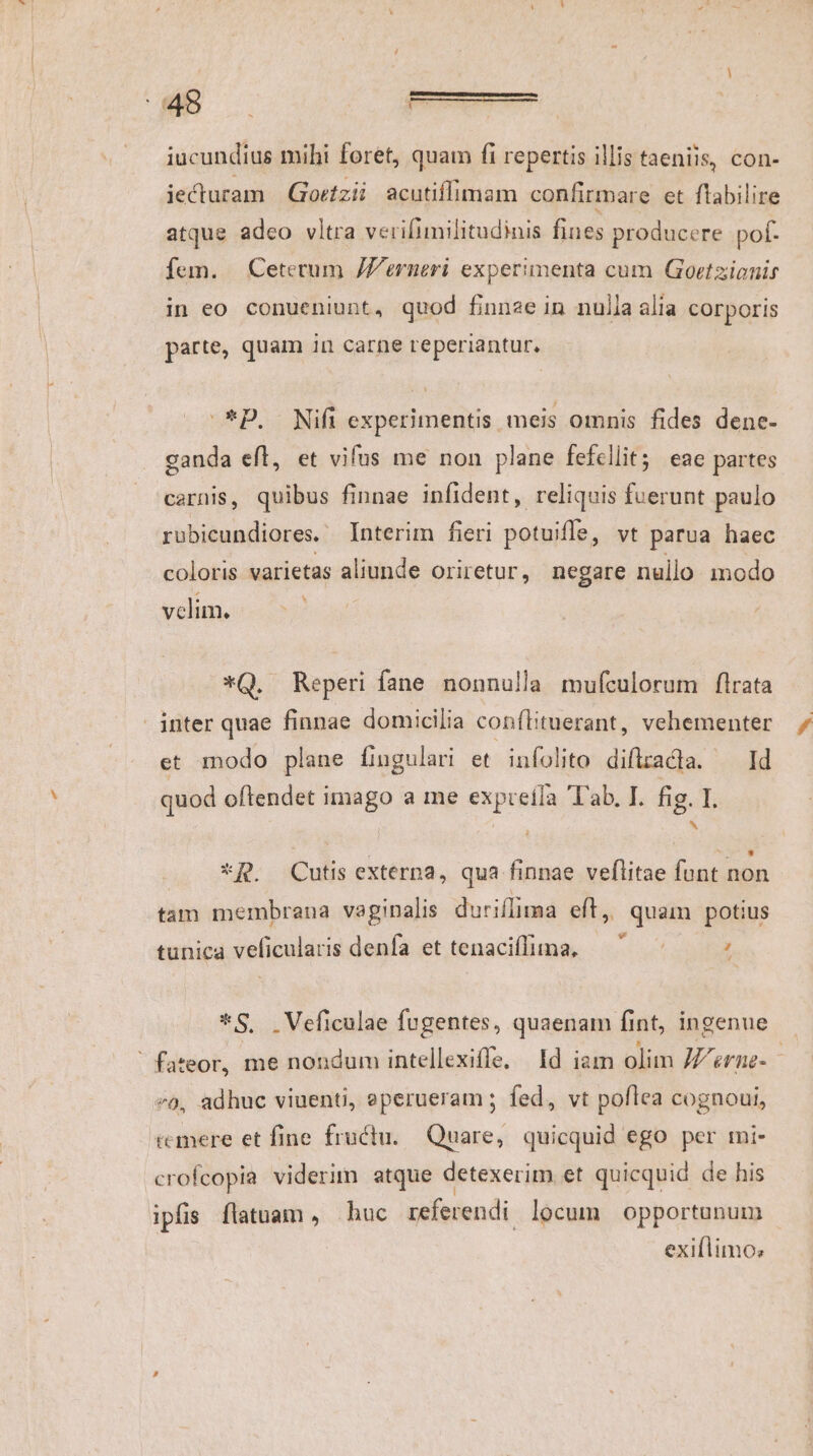 1 iucundius mihi foret, quam fi repertis illis taeniis, con- iecturam | Gortzii acutiflimam confirmare et flabilire atque adeo vltra verifimilitudinis fines producere pof. fem. | Ceterum JZ'erneri experimenta cum Goetzionir in eo conueniunt, quod finnze in nulla alia corporis parte, quam in carne reperiantur. ^*D. Nifi experimentis meis omnis fides dene- canda eft, et vifus me non plane fefellit; eae partes carnis, quibus finnae infident, reliquis fuerunt paulo robicundiores. Interim fieri potuifle, vt parua haec coloris varietas aliunde oriretur, negare nullo modo velim. *Q. Reperi fane nonnulla mufculorum flrata | inter quae finnae domicilia conftituerant, vehementer et modo plane fingulari et infolito diflracta. — Id quod oftendet imago a me expreila 'ab. I. fig. I. j * *R. Cutis externa, qua finnae veflitae funt non tam membrana vaginalis duriflima eft, quam potius 2] . i e DV e tunica veficularis denfa et tenaciffima, ; *S. .Veficulae fugentes, quaenam fi fint, ingenue - ' fateor, me nondum intellexiffe, Id iam olim 77 ee c 9, adhuc viuenti, eperueram ; fed, vt poflea cognoui, emere et fine fructu. Quare, quicquid ego per mi- crofcopia viderim atque detexerim et quicquid de his ipfis flatuam, huc referendi locum opportunum exillimo:;