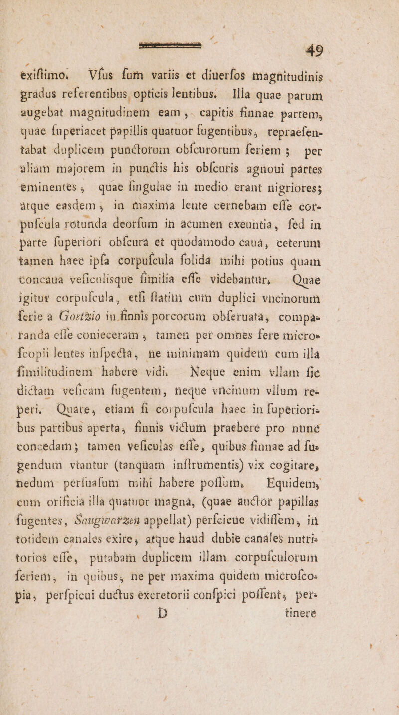 L4 exiflimo, — Vfus fum variis et diuerfos magnitudinis . gradus referentibus opticislentibus, llla quae parum augebat magnitudinem eam ,. capitis finnae partem, quae fuperiacet papillis quatuor fugentibus, repraefen- tabat duplicem punctorum obfcurorum feriem ; — per aliam majorem in punctis his obícuris agnoui pártes eminentes, quae fingulae in medio erant nigriores; atque easdem , in maxima lente cernebam effe cor- puícula rotunda deorfum in acumen ecxeuntia, fed in parte fuperiori obfcura et quodámodo caua, ceterum tamen haee ipfa corpufcula folida mihi potius quam €oncaua veficulisque fimilia effe videbantur, Quae igitur corpulcula, etfi flat. cum duplici vncinorum ferie a. Goztiio in. finnis porcorum obferuatà, Cotüpás .. tanda elfe conieceram ,. tamen per omnes fere micro» Ícopii lentes infpecta, ne imminimam quidem cum illa fimilitudiaem habere vidi; — Neque enim vllam fie dictam veficam fugentem, neque vücinum vllum re- peri. Quare, etiam fi corpufcula haec in fuperiori: bus partibus aperta, finnis victum praebere pro nunc concedam; tamen veficulas effe, quibus finnae ad fus gendum vtantur (tanquam inflrumentis) vix cogitare, nedum perfusfum mihi babere poffum, — Equidem, cum orificia illa quatuor magna, (quae auctor papillas | fügentes, Saugibarzin appellat) perícieue vidiffem, in totidem canales exire, atque haud dubie canáles nutri torio$ effe, putabam duplicem illam corpufculorum feriem, in quibus, ne per maxima quidem microfco: pia; petlpicoi ductus éxcretorii i confpici pollent, per: