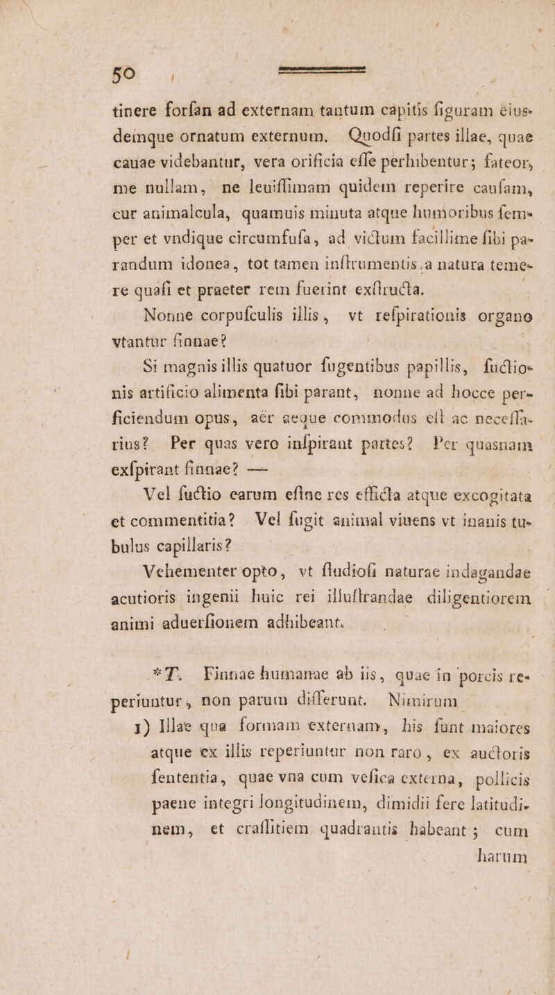 tinere forían ad externam tantum capitis figuram é&amp;ius- deinque ornatum externum. | Quodíi partes illae, quae cauae videbantur, vera orificia effe perhibentur; fateor, me nullam, ne leuiffimam quidem reperire caufam, cur animalcula, quamuis minuta atque humoribus fem- per et vndique circumfufa, ad victum facillime fibi pa- randum idonea, tot tamen inítrumentis .a natura teme- re quaft et praeter rem fuerint exflructa. Nonne corpufculis illis, vt refpirationis organo vtantur finnae? Si magnisillis quatuor fugentibus iere fuctio* nis artificio alimenta fibi parant, nonne ad hocce per- ficiendum opus, aér aeque commodus ell ac neceffa- rius? Per quas vero infpirant partes? — Per qnaspip | exfpirant finnae? —- Vel fuctio earum eflne res efficla atque excogitata et commentitia? — Vel fugit animal viuens vt inanis tu- bulus capillaris? Vehementer opto, vt fladiofi naturae indagandae acutioris ingenii huic rei illuflrandae diligentiorem animi aduerfionem adhibeant. : *T. Finnae humanae ab iis, quae in porcis re- periuntur, non parum differunt. Nimirum | 1) Illae qua. formaim externam, his funt maiores atque ex illis reperiuntar non raro, ex aucloris fententia, quae vna cum vefica externa, pollicis paene integri longitudinem, dimidii fere latitudi. nem, €t crafltiem. quadrantis babeant ;. cum harum