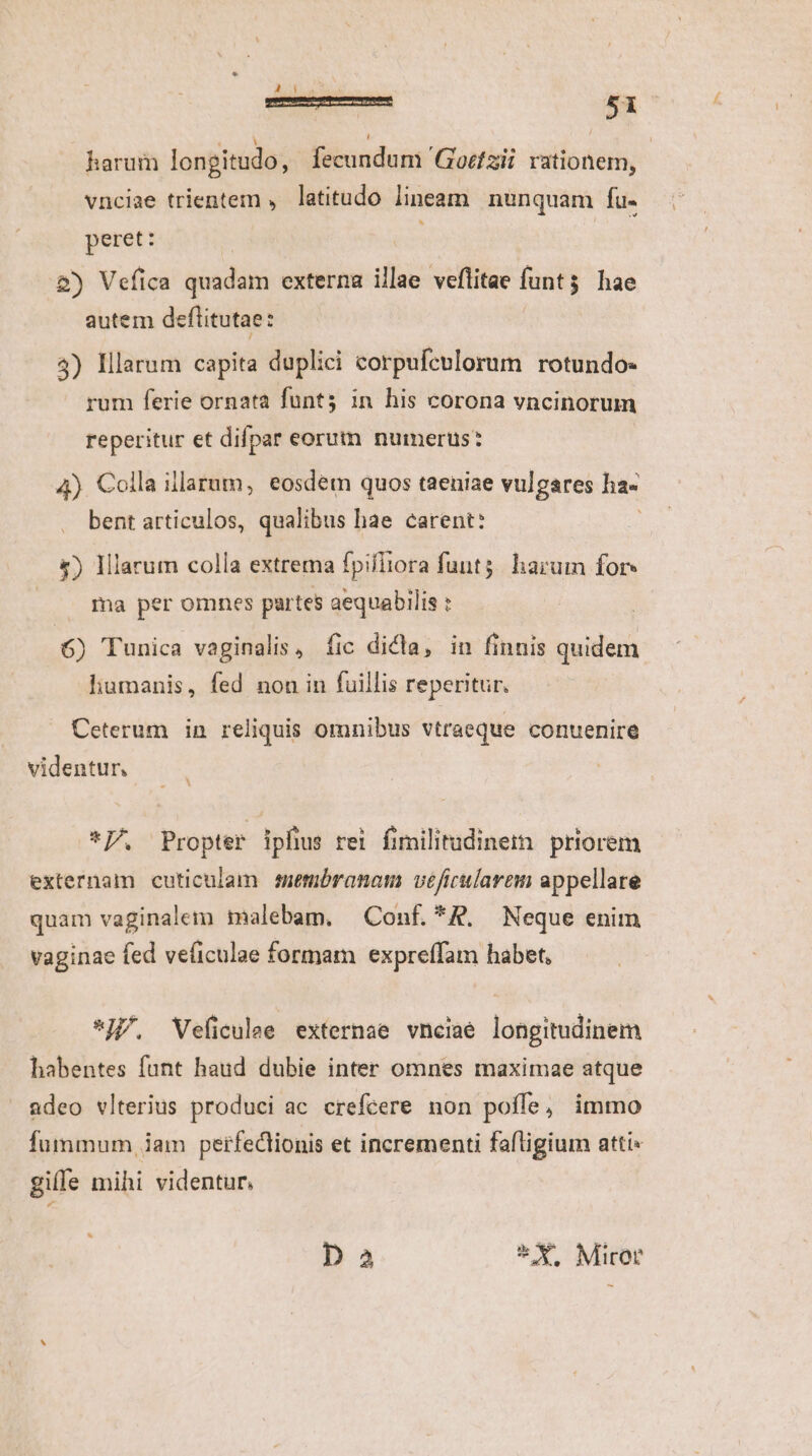 NECS harum longitudo, fecundum 'Gozfzii. rationem, | vnciae trientem , latitudo lineam. nunquam fu- peret: : &amp;) Vefica quadam externa illae veflitae funt$ hae autem deftitutae: | 4) Illarum capita duplici corpufenlorum rotundo: rum ferie ornata funt; in his corona vncinorum reperitur et difpar eorum numerus: 4) Colla illarum, eosdem quos taeniae vulgares ha- bent articulos, qualibus hae carent: £) Illarum colla extrema fpifiiora funt; harum for» ma per omnes partes aequabilis : 6) Tunica vaginalis, fic dicta, in finnis quidem liumanis, fed nou in fuillis reperitur. Ceterum in reliquis omnibus vtraeque conuenire videntur *PU. Propter ipfius rei fimilitudineim priorem externam cuticulam metibranam véficularem appellare quam vaginalem malebam. Conf. *R, Neque enim vaginae fed ve(iculae formam expreffam habet, *JJ/, VWeficulee externae vnciaé longitudinem habentes funt haud dubie inter omnes maximae atque adeo vlterius produci ac crefcere non poffe, immo fummum , iam perfectionis et incrementi faftigium atti» giffe mihi videntur, Da * X. Miror