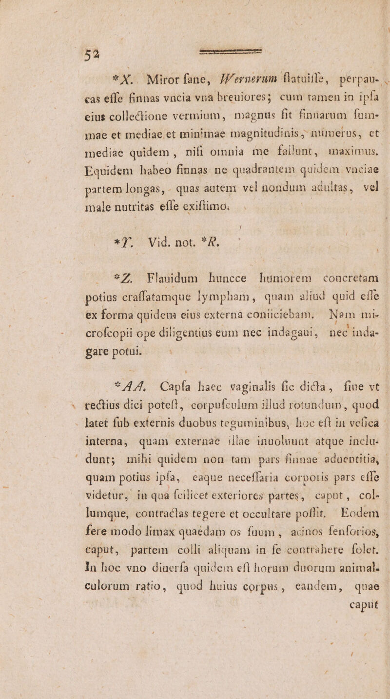 *X.. Miror fane, JFernerum flatuille, perpau- . cas effe finnas vncia vna breuiores; cum tamen in ipfa eius collectione vermium, magnus fit finnarum | foin- mae et mediae et minimae magnitudinis, numerus, et. mediae quidem , nifi omnia me fallunt, inaximus. Equidem habeo finnas ne quadrantein qid vnciae partem longas, - quas autem. vel uondum adultas, vel male nutritas efle exiflimo. *J- Vid. not. K. *7Z Flaudum huncce huüniorem concretam potius craffatamque lympham, quam aliud quid efle ex forma quidem eius externa coniiciebam. Nam mi- crofcopii ope diligentius eum nec indagaui, ied ' inda- gare potui. *4/, Capía haec vaginalis fic dicla, fiue vt rectius dici potell, corpufculum illud rotundum , quod . latet fub externis duobus teguminibus, hoc eft in vefica - interna, quam externae illae inuoluunt atque inclu- dunt; mihi quidem non tam pars finnae aduentitia, quam potius ipfa, eaque neceflaria corporis pars effe videtur, in qua fcilicet exteriores partes, caput, col- lumque, contraclas tegere et occultare poflit. Eodem fere modo limax quaedam os fuum , acinos fenforios, caput, partem colli aliquam in fe contrahere folet. In hoc vno diuerfa quidem efl horum duorum animal. | culorum ratio, quod huius corpus, eandem, quae | caput