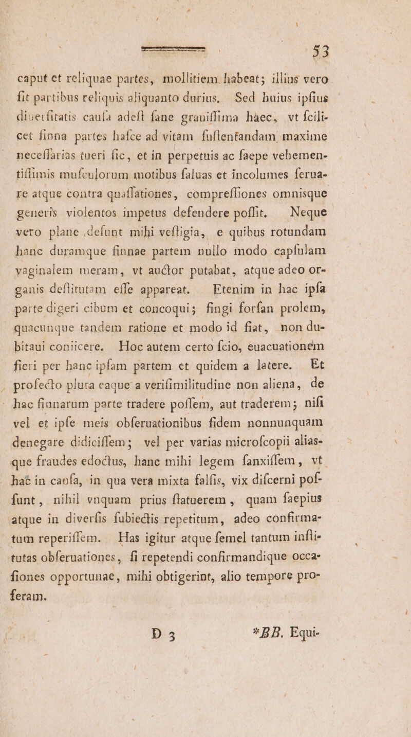 caput et reliquae partes, mollitiem. habeat; illius vero fit partibus reliquis aliquanto durius, Sed buius ipfius diuerfitatis caufa adefl fane grauiffima haec, vt fcili- cet finna partes hafce ad vitam fullentandam maxime neceffarias tueri fic, et in perpetuis ac faepe vehemen- tiffimis mufculorum motibus faluas et incolumes ferua- re atque contra quaflationes, compreffiones omnisque generis violentos impetus defendere poffit. ^ Neque vero plane .defunt mihi vefligia, e quibus rotundam hanc duramque finnae partem nullo modo capfulam vaginalem meram, vt auclor putabat, atque adeo or- ganis deflitutam effe appareat. Etenim in hac ipfa paite digeri cibum et concoqui; fingi forfan prolem, quacunque tandem ratione et modo id fiat, non du- bitaui coniicere. Hoc autem certo Ício, euacuationem fieri per hanc ipfam partem et quidem a latere. Et , profecto plura eaque a verifimilitudine non aliena, de hac fianarum parte tradere poffem, aut traderem; nifi vel et ipfe meis obferuationibus fidem nonnunquam denegare didiciffem; vel per varias microfcopii alias- que fraudes edoctus, hanc mihi legem fanxiffem , vt. hat in caofa, in qua vera mixta falfis, vix difcerni pof- funt, nihil vnquam prius flatuerem ,' quam faepius atque in diverfis fubiectis repetitum, adeo confirma- tum reperifiem. — Has igitur atque femel tantum infi. tutas obferuationes, fi repetendi confirmandique occa fiones opportunae, mihi obtigerint, alio tempore pro- feram.