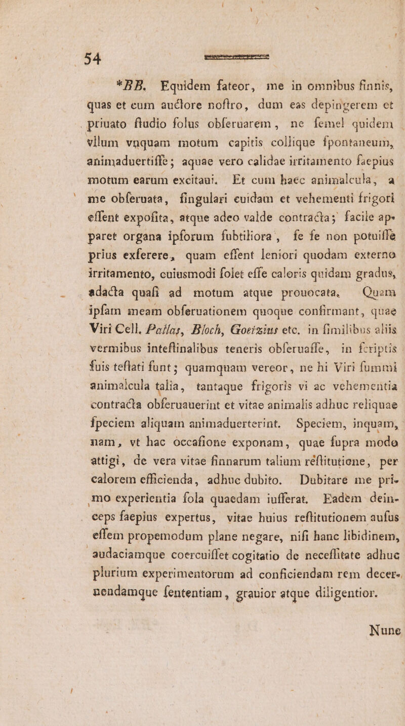 er LU quas et eum auctore noftro, dum eas depingerem et priuato fludio folus obferuarem , ne femel quidem | vllum vüquam motum capitis collique fpontaneum, animaduertiffe ; aquae vero calidae irritamento faepius motum earum excita. Et cum haec animalcula, a me obferuata, fingulari cuidam et vehementi frigori effent expofita, atque adeo valde contracta; facile ap» paret organa ipforum fubtiliora, fe fe non potuiffe prius exferere, quam effent leniori quodam externo irritamento, cuiusmodi folet effe caloris quidam gradus, ipfam meam obferuationem quoque confirmant, quae Viri Cell. Pa//as, Bloch, Goeizius etc. in fimilibus aliis vermibus inteflinalibus teneris obferuaffe, in fcriptis. fuis teflati funt; quamquam vereor, ne hi Viri fummi animalcula talia, tantaque frigoris vi ac vehementia contracta obferuauerint et vitae animalis adhuc reliquae Ípeciem aliquam animaduerterint. | Speciem, inquam, nam, vt hac occafione exponam, quae fupra modo attigi, de vera vitae finnarum talium réflitutiene, per calorem efficienda, adhuc dubito. ^ Dubitare me pri- mo experientia fola quaedam iufferat. Eadem dein- ceps faepius expertus, vitae huius reflitutionem aufus effem propemodum plane negare, nifi hanc libidinem, audaciamque coercuiffet cogitatio de neceflitate adhuc plurium experimentorum ad conficiendam rem decer-. nendamque fententiam , grauior atque diligentior. Nune
