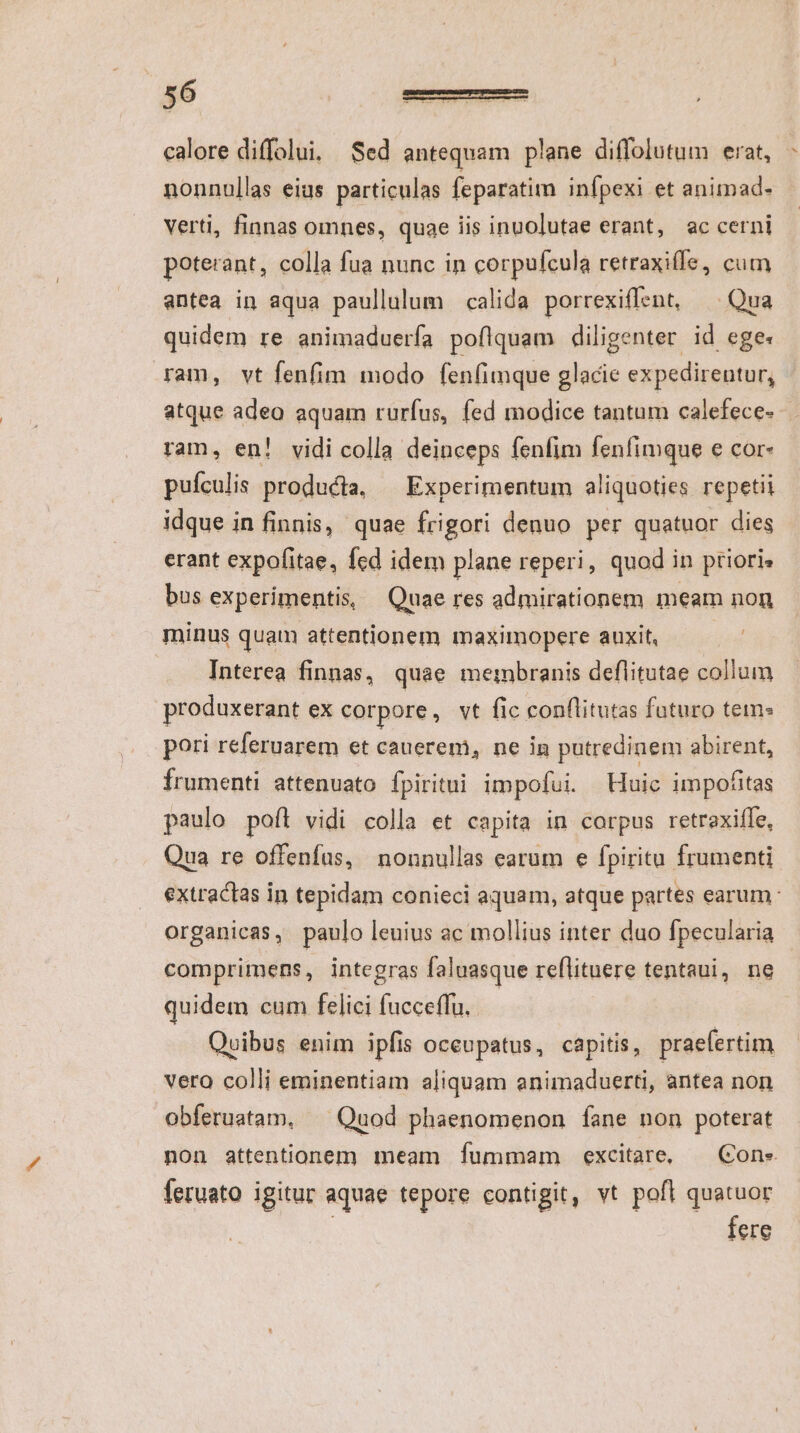 P^ calore diffolui, Sed antequam plane diffolutum erat, nonnullas eius particulas feparatim infpexi et animad- verti, finnas omnes, quae iis inuolutae erant, ac cerni poterant, colla fua nunc in corpufcula retraxiífe, cutn antea in aqua paullulum calida porrexiffent, ^ Qua quidem re animaduerfa poflquam diligenter. id ege: ram, vt fenfim modo fenfimque glacie expedirentur, atque adeo aquam rurfus, fed modice tantam calefece- ram, en! vidi colla deinceps fenfim fenfimque e cor- puículis producta, Experimentum aliquoties repetii idque in finnis, quae frigori denuo per quatuor dies erant expofitae, fed idem plane reperi, quod in priori» bus experimentis, Quae res admirationem meam non minus quam attentionem maximopere auxit, Interea finnas, quae membranis deflitutae collum produxerant eX corpore, vt fic conflitutas futuro tein: pori referuarem et cauerem, ne in putredinem abirent, Írumenti attenuato fpiritui impofui. Huic impofitas paulo poft vidi colla et capita in corpus retrexiffe, Qua re offenfus, nonnullas earum e fpiritu frumenti extractas in tepidam conieci aquam, atque partes earum: organicas, paulo leuius ac mollius inter duo fpecularia comprimens, integras faluasque reflituere tentaui, ne quidem cum felici fucceffu. Quibus enim ipfis occupatus, capitis, praefertim vero colli eminentiam aliquam animaduerti, antea non obferuatam, ^ Quod phaenomenon fane non poterat non attentionem meam fummam excitare, — Cone feruato igitur aquae tepore contigit, vt pofl quatuor : fere