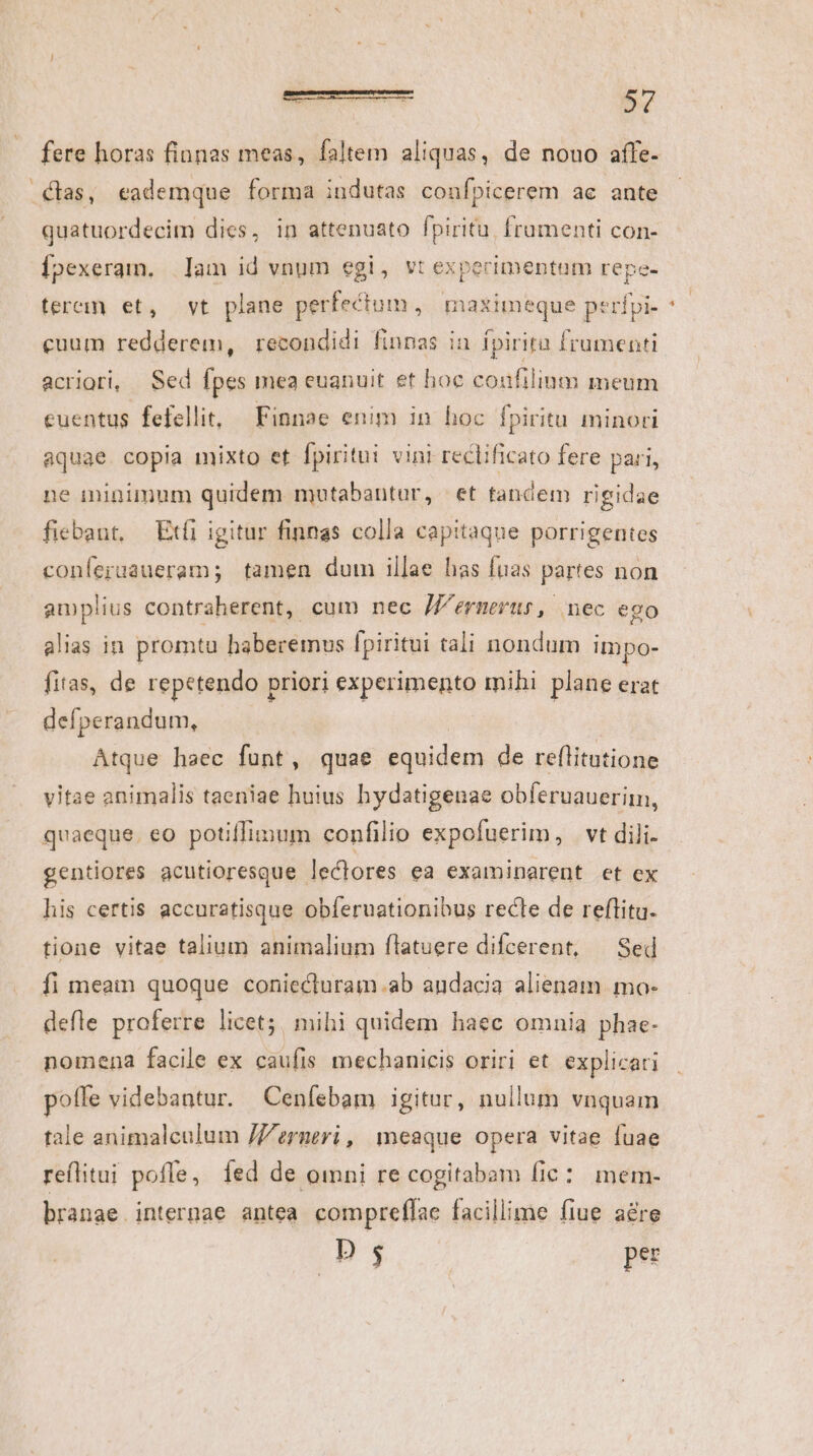 Clas, eademque forma indutas confpicerem ae ante quatuordecim dies, in attenuato fpiritu. frumenti con- Ípexeram. Iam id vnum egi, vt experimentum repe- tere et, vt plane perfectum, maximeque perípi- cuum redderem, recondidi finnas in fpirita frumenti acriori, | Sed fpes inea euanuit et hoc confilinm meum euentus fefellit, — Finnae enim in hoc fpiritu minori aquae copia mixto et fpiritui vini reclificato fere pari, ne minimum quidem mutabantur, | et tandem rigidae fiebant, — Exi igitur finnas colla capitaque porrigentes conferuaueram; tamen dum illae has fuas partes non amplius contraherent, cum nec //'ermerus, nec ego alias in promta haberemus fpiritui tali nondum impo- fitas, de repetendo priori experimento mihi plane erat defperandum, | Atque haec fünt, quae equidem de reflitutione vitae animalis taeniae huius hydatigenae obferuauerim, quaeque. eo potiflimum confilio expofuerim, vt dili. gentiores acutioresque leclores ea examinarent et ex his certis accuratisque obferuationibus recle de reflitu. tione vitae talium animalium flatuere difcerent, — Sed fi meam quoque coniecturam.ab andacia alienam. mo- defle proferre licet; mihi quidem haec omnia phae- nomena facile ex caufis mechanicis oriri et explicati poffe videbantur. Ceníebam igitur, nullum vnquam tale animalculum /'erneri , | meaque opera vitae fuae reflitui pofle, fed de omni re cogitabam fic: mem- branae. internae antea compreffac facillime fiue a&amp;re D $ pec -