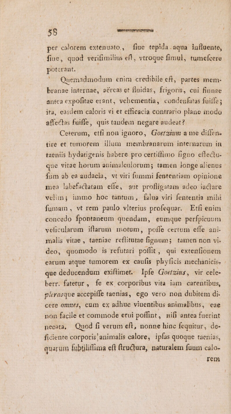 per calorem extenuato, fine tepida.aqua influente, fiue, quod verifimilins eft, vtroque fimul, tumefcere poterant. | | Quemadmodum enim credibile eft, partes mem- branae internae, aéreas et fluidas, frigoris, cui finnae antca expofitae erant, vehementia, condenfatas fuite; ita, easdetmn caloris vi et efficacia contrario plane inodo affectas fuiffe, quis tandem negare audeat? Ceterum, etfi non ignoro, Goerzium a we diffen- tire et tumorem illum. membranarum internarum in taeniis bydatigenis habere pro certiflimo figno effectu- que vitae horum animalcalorum; tamen longe alienus fum ab ea audacia, vt viri fummi fententiam opinione mea labefactatam effe, aut profligatam adeo iactare velim; inmo hoc tantum, falua viri fententia miht fummam , vt rem paulo viterius profequar. Etfi enim concedo fpontaneum queadam, eumque perfpicuum velicularum iflarum motum, poffe certum efle ani. malis vitae, taeniae reflitutae fignum; tamen non vi- deo, quomodo is refutari poffit, qui extenfionem earum atque tumorem ex caufis phyficis mechanicis- - que deducendum exiflimet. Ipfe Goetzius, vir cele- berr. fatetur, fe ex corporibus vita iam carentibus, plerasque accepiffe taenias, ego vero non dubitem di. cere omnes, cum ex adhue viuentibus animalibus, eae non facile et commode erui poffint, nifi antea fuerint necata, Quod fi verum eft, nonne hinc fequitur, de- ficiente corporis;animalis calore, ipfas quoque taenias, quarum fabtiliffima eft fiructura, naturalem fuum calo- rem