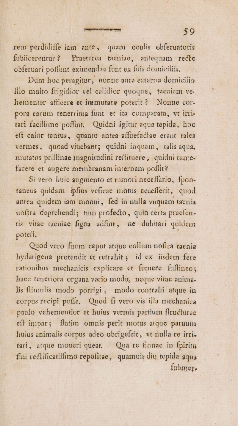 rem perdidife iam ante, quam oculis obferuatoris fubiicerentur? — Praeterea taeniae, antequam recte obferuari poffunt eximendae funt ex fuis domiciliis. Dum hoc peragitur, nonne aura externa domicilio illo multo frigidior vel ealidior quoque, taeaiam ve. hementer afficere et immutare poterit? Nonne cor- pora earum tenerrima funt et ita comparata, vt irri tarí facillime poffint. Quidni igitur aqua tepida, hoc eft calor tantus, quanto antea aífuefactae erant tales vermes, quoad viuebant; quidni inquam, talis aqua, utatos priftinae magnitudini reflituere , quidni tume- facere et augere membranam interpam poflit? Si vero huic augmento et tumori neceffario, fpon- taneus quidam ipfius veficae motus acceíflerit, quod antea quidem iam monui, fed in nulla vnquam taenia noftra deprehendi; tum profecto, quin certa praefen. tis vitae taeniae figna adfnt, ne dubitari quidem poteft. | Quod vero fuum caput atque collum noflra taenia hvdatigena protendit et retrahit 5 id ex iisdem fere rationibus mechanicis explicare et fumere fuflineo; haec teneriora organa vario modo, neque vitae anima. lis flimulis modo porrigi , modo contrahi atque in corpus recipi poffe. Quod fi vero vis illa mechanica paulo vehementior et huius vermis partium flructurae eft impar; ftatim omnis perit motus atque paruum huius animalis corpus adeo obrigefeit, vt nulla re irri. tari, atque moueri queat. — Qua re finnae in fpiritu. fini rectificatiffimo repofitae, quamuis diu tepida aqua fubmer.