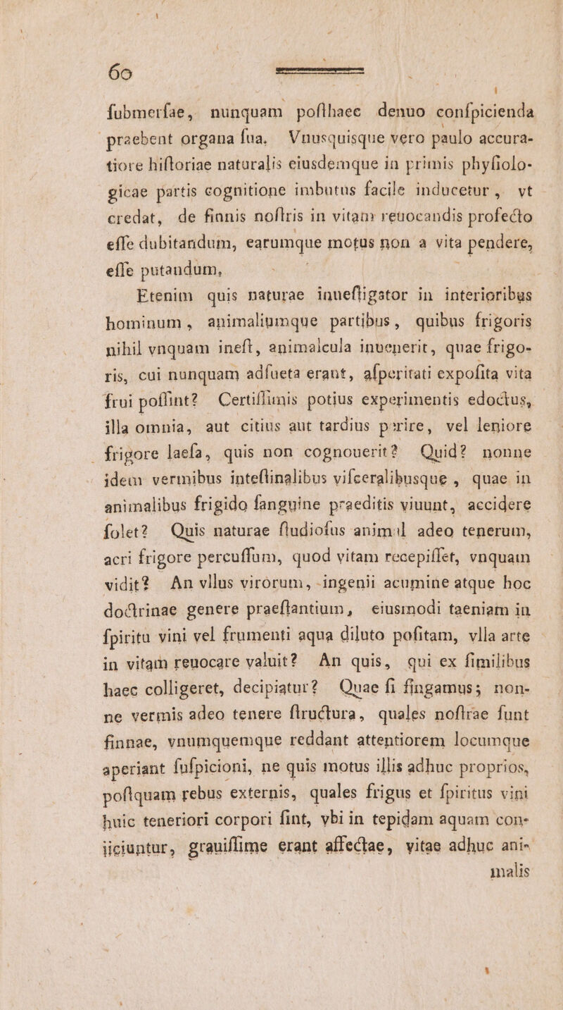- | fubmerfae ,. puiquani poflhaec denuo confpicienda praebent organa fua, Vnusquisque vero paulo accura- tiore hifloriae naturalis eiusdemque in primis phyfiolo- gicae partis cognitione imbutus facile inducetur ,. vt credat, de fianis noftris i in vitam retnocandis profecto effe dubitandum, earumque motus non a vita à pendere, eífe putandum, Etenim quis naturae inuefligstor in interioribus hominum, animalinumque partibus, quibus frigoris nihil vnquam ineft, enimaleula invenerit, quae frigo- ris, cui nunquam adíueta erant, aíperitati expofita vita frui poffint? Certiffunis potius experimentis edoctus, illa omnia, aut citius aut tardius poire, vel leniore . frigore laefa, quis non cognouerit? Quid? nonne idem vermibus inteflinalibus vifceralibusque , quae in animalibus frigido fanguine praeditis viuunt, accidere folet? Quis naturae fludiofus anim adeo tenerum, acri frigore percuffum, quod vitam recepiffet, vnquam vidit? An vllus virórum, ingenii acumine atque hoc doclrinae genere praeftantium, eiusmodi taeniam in fpiritu vini vel frumenti aqua diluto pofitam, vlla arte in vitam reuocare valut? An quis, qui ex fimilibus haec colligeret, decipiatur? Quae fi fingamus; non- ne vermis adeo tenere flructura , quales noflrae funt finnae, vnumquemque reddant attentiorem locumque aperiant fufpicioni, ne quis motus illis adhuc proprios, poflquam rebus externis, quales frigus et fpiritus vini huic teneriori corpori fint, vbi in tepidam aquam con- üciuntur, grauiflime erant affeCtae, vitae adhuc ani- malis