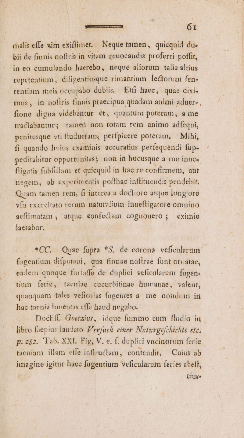 ibalis effe «im exiflimet. — Neque tamen, quicquid du. bii de finnis noflris in vitam reuocandis proferri poffit, in eo cumulando haerebo, neque aliorum talia altius repetentium, diligentiusque rimantium lectorum fen- tentiain reis occupabo dubiis. Etfi liaec, quae dixi- mus, in noflris finnis praecipua quadam animi aduer- , fione digna vidébantur ét, quantum poteram, a me traclabantur; taineü non totam rem animo adfequi, penitusque vti fluduetam, petfpicere poteram, — Mihi, fi quando huius examinis accuratius perfequendi fup- peditabitur opportunifas? non in hucusque à me inue-- fligatis fubfilam et quicquid in liac re confirmem, aut negem, ab experimentis pofthac inflituendis pendebit. Quam tamen rem, fi interea a doctiore atque longiore víu exercitato rerum naturalium inuefligatore omnino aeflimatam , atque €onfeclam) cognouero j eximie laetabor. | *CC. Quae fupra *S. de corona veficularum: fugentium difpotaui, qua finnae noftrae funt ornatae, eadem quoque fortaffe de duplici veficulatum fugen- tium ferie, taeníae cucurbitinae humanae, valent, quanquam tales veficulas lagenies a. me nondum in hac taenia inventas eff? haud negabo. Doctiff.. Goetziur, idque fumino cum fludio in libro faepius laudato Zerfuch einer Natuvge[chichte etc, f. 282. Tab. XXI. Fig, V. e. £. duplici vncinorum ferie. taeniam illam effe inftructam, contendit. — Cuius ab imagine igitur haec fugentium veficularum feries abeft, elUs«