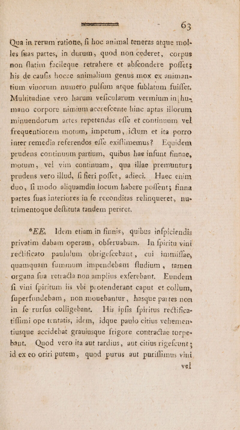 Qua in rerum ratione, fi hoc animal teneras atque mol- les fuas partes, in durum, quod non cederet, corpus ! his de caufis hocce animalium genus mox ex animar tium vinorum nuimero pulfum atque fublatum fuiffet, Multtudiae vero harum veficularum vermium in | hus mano Corpore nimium accrefcente hinc aptas illorum minuendorum artes repetendas effe et continuum vel, frequentiorem motum, impetum , ictum et ita porro inter remedia referendos efle exillimemus? Equidem prudens continuum partium, quibus hae infunt finnae, motum, vel vim continuam, qua illae premuntur; prudens vero illud, fi fieri poffet, adieci. Haec eüim duo, fi inodo aliquamdiu locum habere po(lents finna partes fuas interiores in fe reconditas relinqueret, nu» trimentoque deflituta tandem periret. *EE, ldem etiam in finis, quibus infpiciendis privatim dabam operam, obíeruabaüm. In fpiritu vini rectificato paululum obrigefcebant, cui imtiflae, quamquam fummum impendébaui fludium ,. tamen organa fua retracla non amplius exferebant.. Eundem fi vini fpiritum iis vbi protenderànt caput et collum, fuperfundebam, non mouebantur, hasque partes non in fe rurfus colligebant, — His ipfis fpiritus rectifica- tiflimi ope tentatis, idem, idque paulo citius vehemen: tiusque accidebat grauiusque frigore contractae torpe« bant. Quod vero ita aut tardius, aut citius rigefcunt; id ex eo oriri putem, quod purus aut puriffunus vini vel