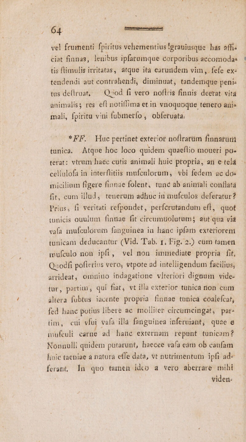vel frumenti fpiritus veliementius 'erauiusque has affi: ciat fianas, lenibus ipfatumque corporibus accomodas tis flimulis irritatas, átque ità earuriderm vim ,. fefe ex: tendendi aut contrahendi, diminuat, tandemque peni: tas deflraat, — Qood fi vero noftris finnis deetat vità animalis; res efl notifífima etin vnoquoque tenero anis mali, fpiritu vitii fubmetío , obferuata *FF. Huc pertinet exterior noflratüm finnatütii tunica. Atque hoc loco quidem quaeflio moueri po« terat: vtcum haec cutis animali huic ptopria, aii e telá cellulofa in iaterftitiis mufeulorutn, vbi fedem ac dos miciliam figere finnae folent, tune ab aniniali conflata fit, cum illud, teneruti adliuc in inufculos deferatur? Prius, fi veritati refpondet, perferutandum eft, quot tunicis ouulum finriae fit circumuolutum; aut qua via vafa inufculorutn fanguinea ia hanc ipfatn exteriorem. tunicam deducantur (Vid. 'Tab. r. Fig. 2.) cütn tamen imufculo nou ipft , vel non iitriediate propria fit. Quodfi pofierius vero, vtpote ad intelligendum facilius; arrideat, ormtino indagatione vlteriori dignum vide- tur, parti, qui fiat, vt illa exterior tühica non cum altera fubtus iacente propria finnae tunica éoalefcat, fed lianc potius libere ac molliter circumcingat; par« tim, cui vfui vafa illa fanguinea inferuiant, quae e iuufeuli carte ad hate externam repunt tunicam? Nonnulli quidem putarunt, haecee vafa earn ob caufam liuic taetiae a natura effe data, vt nutrimentutn ipfi ad-« ferant. In quo tainen idco a vero aberráre mihi | viden: