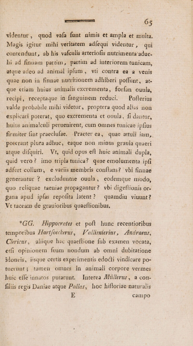 Magis igitur mihi veritatem adíequi videntur, qui contendunt, ab his vafculis arteriofis nutrimentaadue- bi ad finüam partim, partim ad interiorem tunicam, atque adeo ad animál ipfum , vti contra ea a venis quae non in finnae nutrítionem adhiberi poffunt, at- recipi, receptaque in fanguinem reduci. Poflerius valde probabile mihi videtur, proptera quod alias non explicari poterat, quo excrementa et ouula, fi dantur, huius animalculi peruenirent, cum omnes tunicae ipfius firmiter fint praeclufae. Praeter ea, quae attuli iam, poterant plura adhuc, eaque non minus grauia quaeri atque difquiri. Vt, quid opus eft huic animali dupla, quid vero ? imo tripla tunica? quae emolumenta ipfi generantur ? excluduntne ouula, eodemque modo, quo reliquae taeniae propagantur? vbi digeflionis or- gaua apud ipfas repofita latent? ^ quamdiu viuunt? Vt taceam de grauioribus quaeftionibus, *GG. Hippotvoter. et. poft. hunc recentioribus temporibus ZZarffoeckerur, — 'ollirmieriur, | Andraens, Clericus, aliique hec quaeflione fub examen vocata, etfi. opinionem fuam nondum ab omni dubitatione idoneis, iisque certis experimentis edocti vindicare po- tuerunt; famen omnes in animali corpore vermes huic efle innatos putarunt. Interea Z/]lerus, a con- filiis regis Daniae atque Pa//ar, hoc hifloriae naturalis E campo