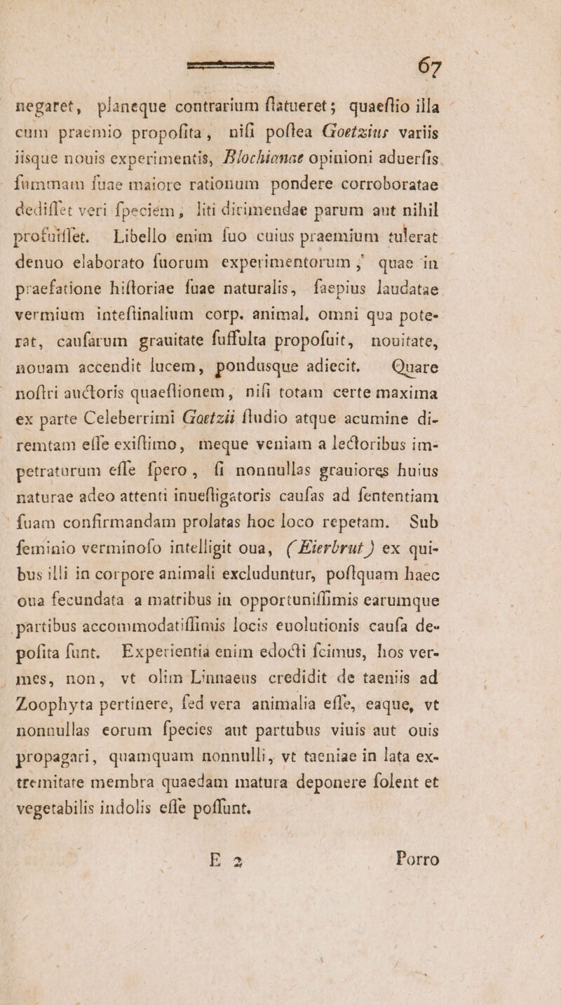 negaret, planeque contrarium flatueret; quaeflio illa cum praemio propofita, nifi poflea Gorfzius variis iisque nouis experimentis, B/ochienae opinioni aduerfis fummam fuae maiore rationum pondere corroboratae dediffet veri fpeciem, liti dicimendae parum aut nihil profuiflet. — Libello enim fuo cuius praemium tulerat denuo elaborato fuorum experimentorum ; quae in praefatione hifloriae fuae naturalis, faepius laudatae. vermium inteflinalium corp. animal, omni qua pote- rat, caufarum grauitate fuffulta propofuit, nouitate, nouam accendit lucem, pondusque adiecit. — Quare noflri auctoris quaeflionem, nifi totam certe maxima ex parte Celeberrimi Gortzii fludio atque acumine di- remtam efle exiftimo, meque veniam a lectoribus im- petraturum effe fpero, íi nonnullas grauiores huius naturae adeo attenti inuefligatoris caufas ad fententiam ' fuam confirmandam prolatas hoc loco repetam. Sub feminio verminofo intelligit oua, ( Eierbruf ) ex qui- bus illi in corpore animali excluduntur, poflquam haec oua fecundata a matribus in opportuniffimis earumque partibus accommodatiffimis locis euolutionis caufa de- pofita funt. Experientia enim edocti fcimus, hos ver- . mes, non, vt olim Linnaeus credidit de taeniis ad Zoophyta pertinere, fed vera animalia effe, eaque, vt nonnullas eorum fpecies aut partubus viuis aut ouis propagad, quamquam nonnulli, vt taeniae in lata ex- trcmitate membra quaedam matura deponere folent et vegetabilis indolis effe poffunt. E 3 Porro